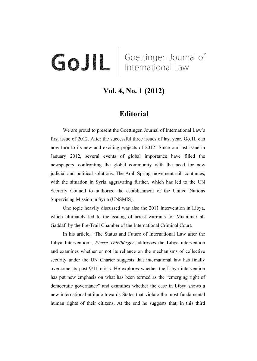 handle is hein.journals/gojil4 and id is 1 raw text is: Goettingen Journal of
nternational Law
Vol. 4, No. 1 (2012)
Editorial
We are proud to present the Goettingen Journal of International Law's
first issue of 2012. After the successful three issues of last year, GoJIL can
now turn to its new and exciting projects of 2012! Since our last issue in
January 2012, several events of global importance have filled the
newspapers, confronting the global community with the need for new
judicial and political solutions. The Arab Spring movement still continues,
with the situation in Syria aggravating further, which has led to the UN
Security Council to authorize the establishment of the United Nations
Supervising Mission in Syria (UNSMIS).
One topic heavily discussed was also the 2011 intervention in Libya,
which ultimately led to the issuing of arrest warrants for Muammar al-
Gaddafi by the Pre-Trail Chamber of the International Criminal Court.
In his article, The Status and Future of International Law after the
Libya Intervention, Pierre Thielborger addresses the Libya intervention
and examines whether or not its reliance on the mechanisms of collective
security under the UN Charter suggests that international law has finally
overcome its post-9/11 crisis. He explores whether the Libya intervention
has put new emphasis on what has been termed as the emerging right of
democratic governance and examines whether the case in Libya shows a
new international attitude towards States that violate the most fundamental
human rights of their citizens. At the end he suggests that, in this third


