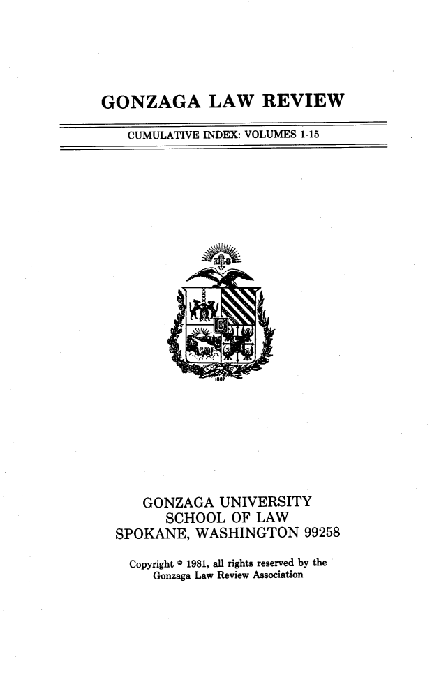 handle is hein.journals/gonlr1150 and id is 1 raw text is: 




GONZAGA LAW REVIEW


CUMULATIVE INDEX: VOLUMES 1-15


    GONZAGA   UNIVERSITY
       SCHOOL  OF LAW
SPOKANE,  WASHINGTON 99258

  Copyright 0 1981, all rights reserved by the
     Gonzaga Law Review Association


