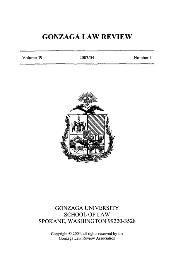 handle is hein.journals/gonlr39 and id is 1 raw text is: GONZAGA LAW REVIEW

Volume 39                 2003/04                  Number 1

GONZAGA UNIVERSITY
SCHOOL OF LAW
SPOKANE, WASHINGTON 99220-3528
Copyright © 2004, all rights reserved by the
Gonzaga Law Review Association


