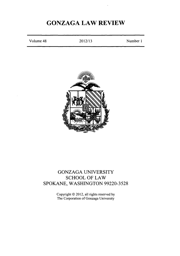 handle is hein.journals/gonlr48 and id is 1 raw text is: GONZAGA LAW REVIEW

Volume 48                 2012/13                  Number I

GONZAGA UNIVERSITY
SCHOOL OF LAW
SPOKANE, WASHINGTON 99220-3528
Copyright © 2012, all rights reserved by
The Corporation of Gonzaga University


