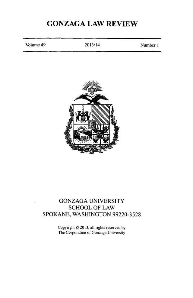handle is hein.journals/gonlr49 and id is 1 raw text is: GONZAGA LAW REVIEW

Volume 49                   2013/14                   Number 1

GONZAGA UNIVERSITY
SCHOOL OF LAW
SPOKANE, WASHINGTON 99220-3528
Copyright © 2013, all rights reserved by
The Corporation of Gonzaga University


