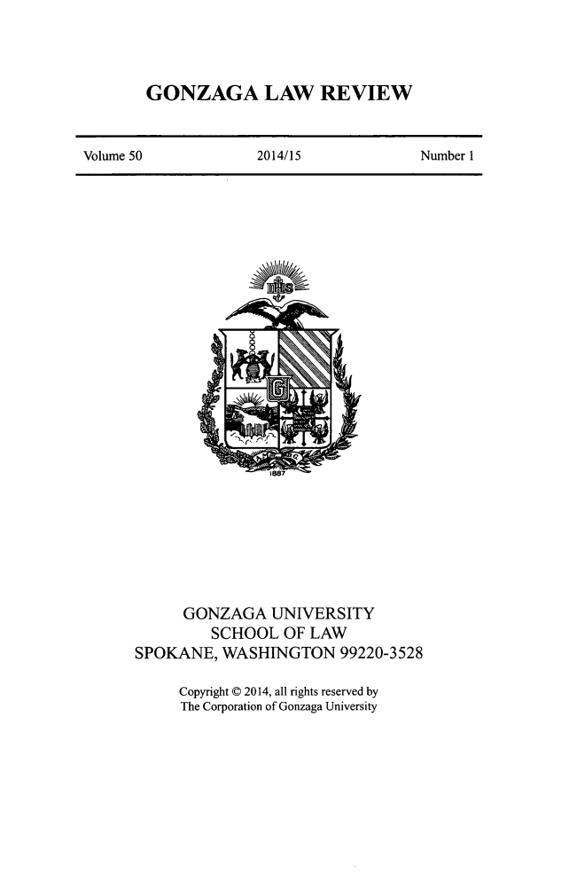 handle is hein.journals/gonlr50 and id is 1 raw text is: 



GONZAGA LAW REVIEW


Volume 50           2014/15             Number 1


      GONZAGA UNIVERSITY
         SCHOOL OF LAW
SPOKANE, WASHINGTON 99220-3528

     Copyright © 2014, all rights reserved by
     The Corporation of Gonzaga University


