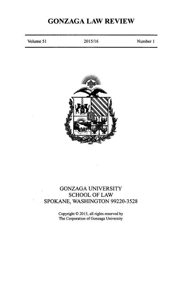 handle is hein.journals/gonlr51 and id is 1 raw text is: 


GONZAGA LAW REVIEW


Volume 51            2015/16            Number I


                1887







      GONZAGA   UNIVERSITY
         SCHOOL   OF LAW
SPOKANE,  WASHINGTON 99220-3528

     Copyright C 2015, all rights reserved by
     The Corporation of Gonzaga University


