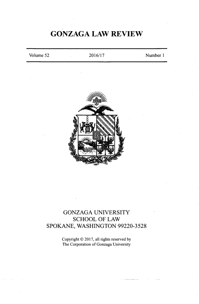handle is hein.journals/gonlr52 and id is 1 raw text is: 




GONZAGA LAW REVIEW


Volume 52            2016/17            Number I


                1887








      GONZAGA   UNIVERSITY
         SCHOOL   OF LAW
SPOKANE,  WASHINGTON 99220-3528

     Copyright C 2017, all rights reserved by
     The Corporation of Gonzaga University


