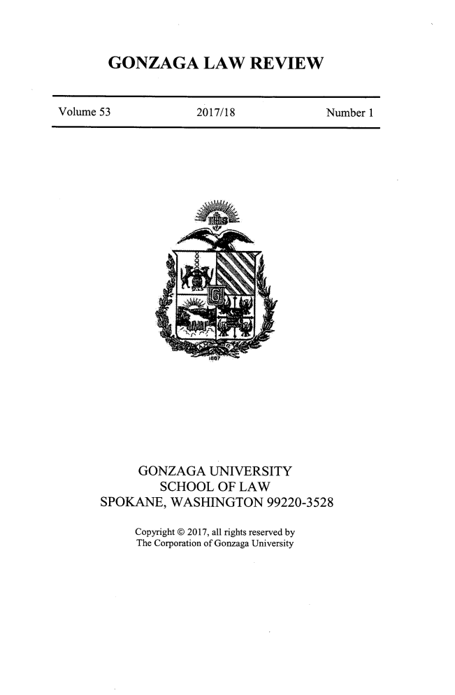 handle is hein.journals/gonlr53 and id is 1 raw text is: 


GONZAGA LAW REVIEW


Volume 53           2017/18            Number 1


     GONZAGA UNIVERSITY
         SCHOOL  OF LAW
SPOKANE,  WASHINGTON 99220-3528

     Copyright @ 2017, all rights reserved by
     The Corporation of Gonzaga University


