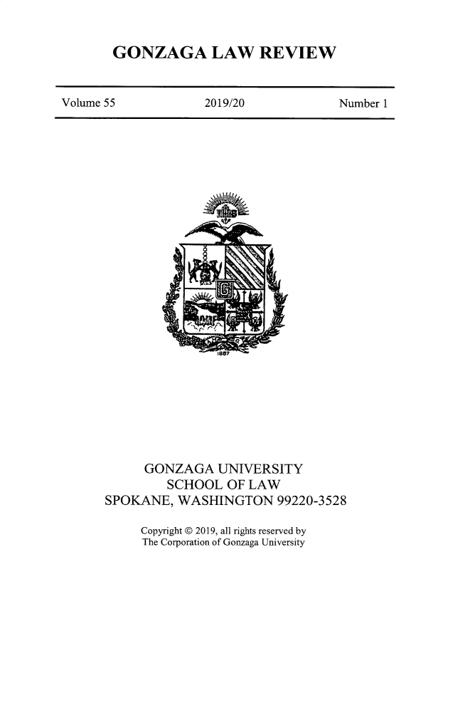 handle is hein.journals/gonlr55 and id is 1 raw text is: 


GONZAGA LAW REVIEW


Volume 55           2019/20            Number 1


     GONZAGA UNIVERSITY
         SCHOOL OF LAW
SPOKANE, WASHINGTON 99220-3528

     Copyright © 2019, all rights reserved by
     The Corporation of Gonzaga University


