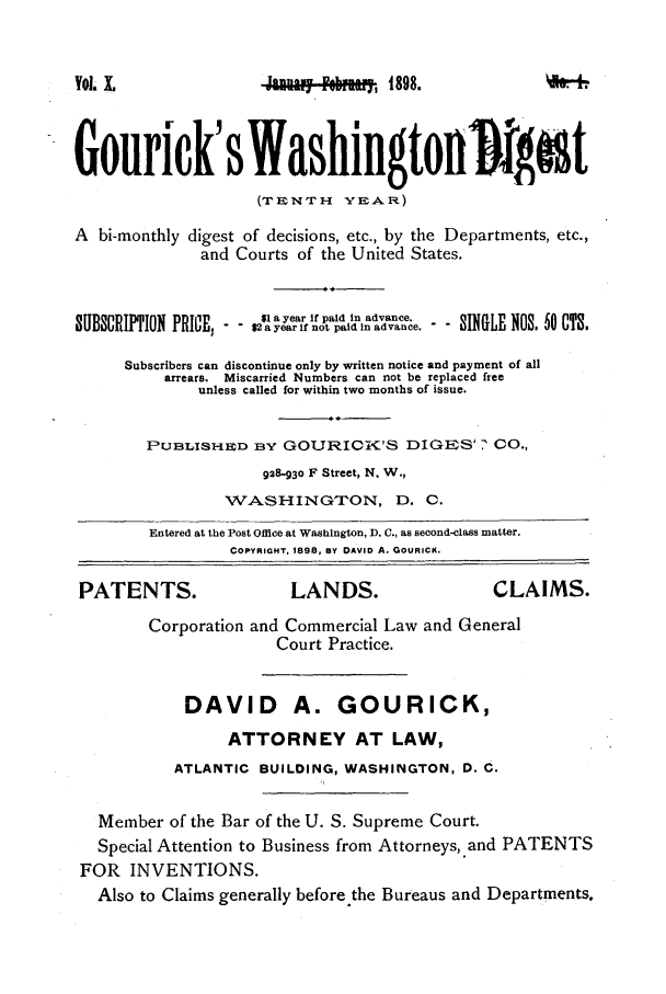 handle is hein.journals/gourick10 and id is 1 raw text is: Yol, I

h,1898.

Gourick' s Washingtonigiat
(TENTH     YEAR)
A hi-monthly digest of decisions, etc., by the Departments, etc.,
and Courts of the United States.
$1 a year if paid in advance.
SUBSCRIPTION PRICE; - 21 a year if nopaid In advance.   SINGLE NOS, 50 CTS.
Subscribers can discontinue only by written notice and payment of all
arrears. Miscarried Numbers can not be replaced free
unless called for within two months of issue.
PUBLISHED BY GOURICK'S DIGES' 7 CO.,
928-930 F Street, N. W.,
WASHINGTION, D. C.
Entered at the Post Office at Washington, D. C., as second-class matter.
COPYRIGHT, 1898, By DAVID A. GOURICK.
PATENTS.                  LANDS.                   CLAIMS.
Corporation and Commercial Law and General
Court Practice.
DAVID A. GOURICK,
ATTORNEY AT LAW,
ATLANTIC BUILDING, WASHINGTON, D. C.
Member of the Bar of the U. S. Supreme Court.
Special Attention to Business from Attorneys,.and PATENTS
FOR INVENTIONS.
Also to Claims generally before the Bureaus and Departments.



