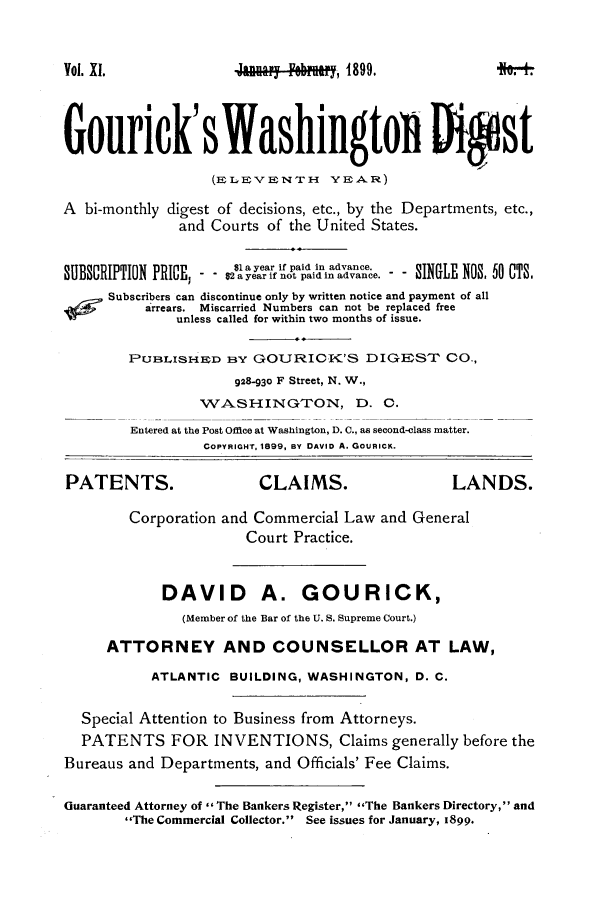 handle is hein.journals/gourick11 and id is 1 raw text is: Vol. XI.

_av.oy Febm, 1899.

Gourick'sWashingtoD Ditst
(ELEPVENTH     YEAR)
A bi-monthly digest of decisions, etc., by the Departments, etc.,
and Courts of the United States.
B1 a year if paid in advance.
-      year ifo paid in advane.  SINGLE NOS 50 CTS.
Subscribers can discontinue only by written notice and payment of all
arrears. Miscarried Numbers can not be replaced free
unless called for within two months of issue.
PUBLISHE D By GOURICK'S DIGEST CO.,
928-93o F Street, N. W.,
WASH-INGTON, D. C.
Entered at the Post Office at Washington, A. C., as second-class matter.
COPYRIGHT, 1899, BY DAVID A. GouRICK.
PATENTS.                  CLAIMS.                   LANDS.
Corporation and Commercial Law and General
Court Practice.
DAVID A. GOURICK,
(Member of the Bar of the U. S. Supreme Court.)
ATTORNEY AND COUNSELLOR AT LAW,
ATLANTIC BUILDING, WASHINGTON, D. C.
Special Attention to Business from Attorneys.
PATENTS FOR INVENTIONS, Claims generally before the
Bureaus and Departments, and Officials' Fee Claims.
Guaranteed Attorney of The Bankers Register, ,The Bankers Directory, and
The Commercial Collector. See issues for January, 1899.


