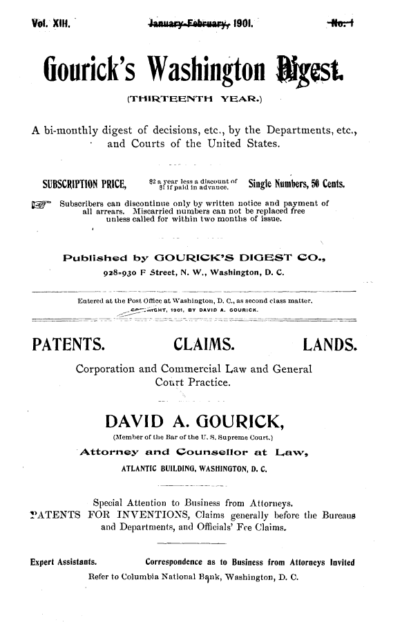 handle is hein.journals/gourick13 and id is 1 raw text is: Vol.o .,  _eb. ,* 1901.

fiourick's Washington IkJgcst
(TIIRTEENTH YEAR.)
A bi-monthly digest of decisions, etc., by the Departments, etc.,
and Courts of the United States.
SUBSCRIPTION PRICE, $2 a year less a discount of Single Numbers,  6 Cents.
$1 If paid in advance.
SSubscribers can discontinue only by written notice and payment of
all arrears. Miscarried numbers can not be replaced free
unless called for within two months of issue.
Published by GOURICK'S DIGEST CO.,
928-930 F Street, N. W., Washington, D. C.
Entered at the Post Office at Washington, D. C., as second class matter.
-   HT, 1901, BY DAVID A. GOURICK.
PATENTS.                       CLAIMS.                     LANDS.
Corporation and Commercial Law and General
Conrt Practice.
DAVID A. GOURICK,
(Member of the Bar of the U. S. Supreme Court.)
Attorney and Qounsellor at L'aw,
ATLANTIC BUILDING, WASHINGTON, D. C.
Special Attention to Business from Attorneys.
!IATENTS FOR INVENTIONS, Claims generally before the Bureaus
and Departments, and Officials' Fee Claims.
Expert Assistants.       Correspondence as to Business from Attorneys Invited
Refer to Columbia National Bink, Washington, D. C.

0. 1

Vol. XI.


