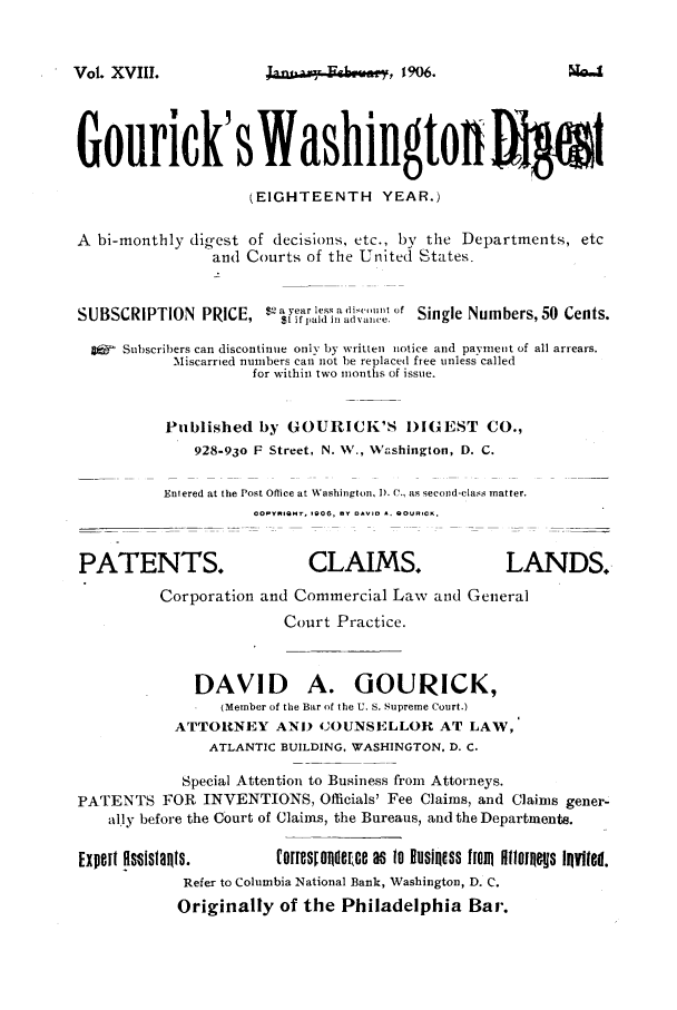 handle is hein.journals/gourick18 and id is 1 raw text is: Vol. XVIII.

1m-o 'Fighower, 1906.

Gourick's Washington 91
(EIGHTEENTH YEAR.)
A bi-monthly digest of decisions, etc., by the Departments, etc
and Courts of the United 'States.
SUBSCRIPTION PRICE, 82       r   ai,.it o   S ingl Numbers,50 ents.
1ifpaid in advance. SigeNm   rs50Cn.
9   Subscribers can discontinue only by written notice and payment of all arrears.
Miscarried numbers can not be replaced free unless called
for within two months of issue.
Published by GOURICK'S )IGEST CO.,
928-93o F Street, N. W., Vashington, D. C.
Entered at the Post Office at Washington, I). C., as secoind-class matter.
cOpyRIQ'I  o06,   0 *  BOORCK.
PATENTS.                      CLAIMS.                   LANDS.
Corporation and Commercial Law and General
Court Practice.
DAVID A. GOURICK,
(Member of the Bar of the U. S. Supreme Court.)
ATTORNEY AND 43OUNSELLOR AT LAW,
ATLANTIC BUILDING, WASHINGTON. D. C.
Special Attention to Business from Attorneys.
PATENTS FOR INVENTIONS, Officials' Fee Claims, and Claims gener-
ally before the Court of Claims, the Bureaus, and the Departments.
Expelt HsOis1aR1s.       for es~maermca as to Business Im Hg10or0es Iovited.
Refer to Columbia National Bank, Washington, D. C.
Originally of the Philadelphia Ba,.


