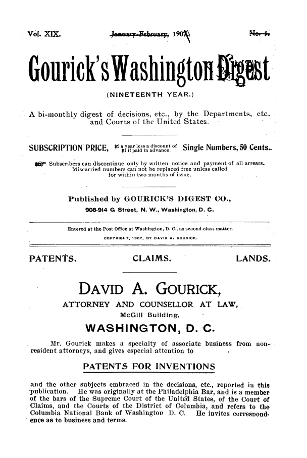 handle is hein.journals/gourick19 and id is 1 raw text is: Vol. XIX.

Gourick' s Washingtonoi1t
(NINETEENTH YEAR.)
A bi-monthly digest of decisions, etc., by the Departments, etc.
and Courts of the United States.
SUBSCRIPTION PRICE, $2 a yia ls ad onoe.tof Single Numbers, 50 Cents-
I&  Subscribers can discontinue only by written notice and payment of all arrears.
Miscarried numbers can not be replaced free unless called
for within two months of issue.
Published by GOURICK'S 1I1GEST CO.,
908-914 G Street, N. W., Washington, D. C,
Entered at the Post Office at Washington, D. C., as second-class matter.
COPYRIGHT, 1907. BY DAVID A. GOURICK.
PATENTS.                      CLAIMS.                      LANDS.
DAVID A. GoURICK,
ATTORNEY AND COUNSELLOR AT LAW,
McGill Building,
WASHINGTON, D.-C.
Mr. Gourick makes a specialty of associate business from non-
resident attorneys, and gives especial attention to
PATENTS FOR INVENTIONS
and the other subjects embraced in the decisions, etc., reported in this
-publication.  He was originally at the Philadelphia Bar, and is a member
of the bars of the Supreme Court of the United States, of the Court of
Claims, and the Courts of the District of Columbia, and refers to the
Columbia National Bank of Washington D. C.      He invites correspond.
ence as to business and terms.

NO, ;


