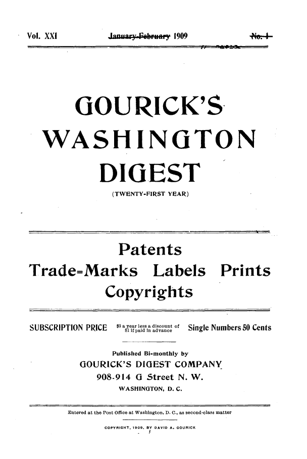 handle is hein.journals/gourick21 and id is 1 raw text is: V.la,, XX, R  ..i..y 1909

GOURICK'S
WASHINGTON
DIGEST
(TWENTY-FIRST YEAR)
Patents
Trade=Marks Labels Prints
Copyrights
3ayer less a disconSo
SUBSCRIPTION PRICE  $1aifaraidsIn advance o Single Numbers 50 Cents
Published Bi-monthly by
GOURICK'S DIGEST COMPANY
908-914 G Street N. W.
WASHINGTON, D. C.
Entered at the Post Office at Washington, D. C., as second-class matter
COPYRIGHT. 1909. BY DAVID A. GOURICK
I

Vol. XXl


