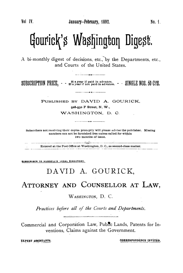 handle is hein.journals/gourick4 and id is 1 raw text is: Vol I.                January-February, 1892.                No. I.
Qouvic0' Wa0lingtoq Digest,
A  bi-monthly digest of decisions, etc., by the Departments, etc.,
and Courts of the United States.
SUBSCRIPTION PRICE,   $  a year if paid in advance.  SINGLE NOS. 60 CTS.
PUBLISHED, BY     DAVID      A. GOURICIK,
928-930 F Street, N. W.,
WASHINGTON, D. 0.
Subscribers not receiving their copies promptly will please advise the publisher. Missing
numbers can not be furnished free unless called for wlthin
two months of issue.
Entered at the Post Office at Washington, D. C., as second-class matter.
SUBSCRIBER TO HUBBELL'S LEGAL DIRECTORY.
DAVID A. GOURICK,
ATTORNEY AND COUNSELLOR AT LAW,
WASHINGTON, D. C.
Practices before all of the Courts and Departments.
Commercial and Corporation Law, Pubc Lands, Patents for In-
ventions, Claims against the Government.

CORRESPONDENCE INVITED.

EXPERT ASSISTkNTS.


