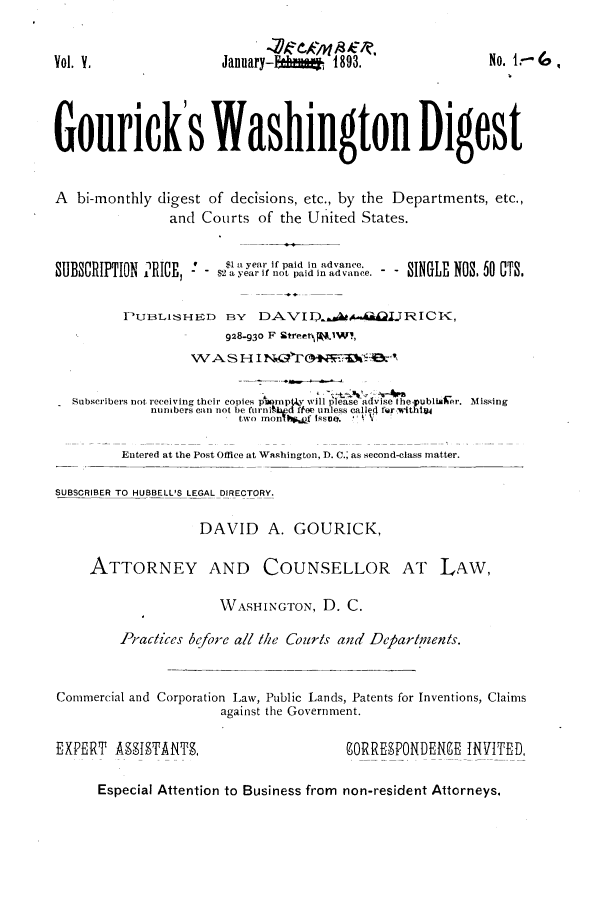 handle is hein.journals/gourick5 and id is 1 raw text is: Vol. V.                 January-E        1893.                No. I:-
Gourick's Washington Digest
A bi-monthly digest of decisions, etc., by the Departments, etc.,
and Courts of the United States.
not ei i paid in ad ance.
UCII Raye, iaid in advane  SINGLE NOS. 60 OTS.
PUI LISH ED BY    DAVI D$.ya          J notRI CI ,
928-93o F rbtreetW.,
WAS H I
Subscribers not receiving their copies pr.npty will please advise Ihe.publialBer. Missing
numbers can not be furni.bd fe unless called fwr, -ithlt
two mon!  .f 1ssvo.  ,.  :
Entered at the Post Office at Washington, D. C.; as second-class matter.
SUBSCRIBER TO HUBBELL'S LEGAL DIRECTORY.
DAVID A. GOURICK,
ATTORNEY AND COUNSELLOR AT LAW,
WASHINGTON, D. C.
Prac/ces before all Mke Courls and Deparlrents.
Commercial and Corporation Law, Public Lands, Patents for Inventions, Claims
against the Government.
EXPERT A93IgTANTg,                        9ORRE9PONDERE -INVITED
Especial Attention to Business from non-resident Attorneys.



