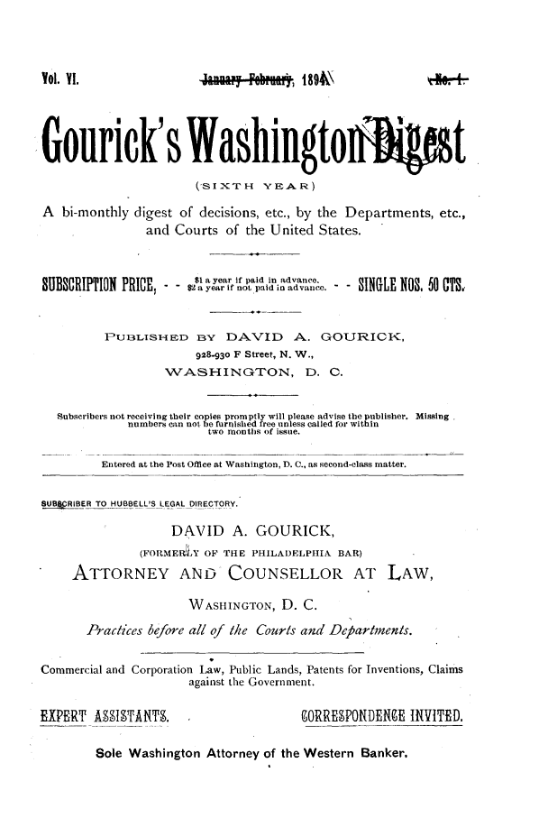 handle is hein.journals/gourick6 and id is 1 raw text is: Vol. YI.                   W°   Poke*   1894\
Gouriek's Washingto                                      gt
(SIXTH Y.A.R)
A bi-monthly digest of decisions, etc., by the Departments, etc.,
and Courts of the United States.
?tBftnnTTR,,vITIO P$1 a year if paid in advance.
SUBSCRITN PRICE,       $2 a year if not paid in advance.   SINGLE  3, NOS   CTS,.
PUB3LISHED BY DAVID A. GOURICK,
928-93o F Street, N. W.,
WASHINGTON, D. C.
Subscribers not receiving their copies promptly will please advise the publisher. Missing
numbers can not be furnished free unless called for within
two months of issue.
Entered at the Post Office at Washington, D. C., as second-class matter.
SUBCRIBER TO HUBBELL'S LEGAL DIRECTO-RY.
DAVID     A. GOURICK,
(FORMER LY OF THE PHILADELPHIIA BAR)
ATTORNEY AND COUNSELLOR AT LAW,
WASHINGTON, D. C.
Practices before all of the Courts and Dcbartments.
Commercial and Corporation Law, Public Lands, Patents for Inventions, Claims
against the Government.
EXPERT AOTANT.       ,ORRE9POI{DERNE INVITED.

Sole Washington Attorney of the Western Banker.


