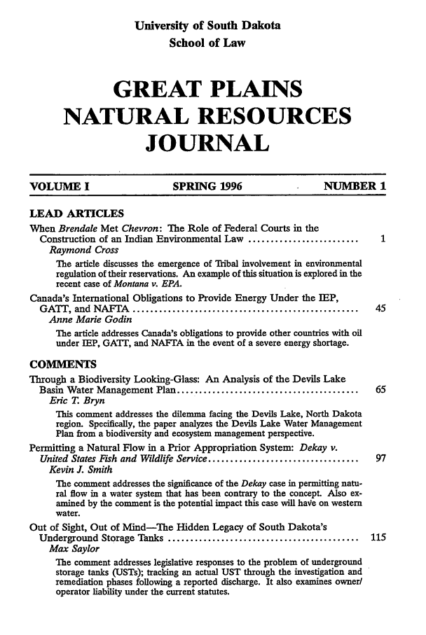 handle is hein.journals/gpnat1 and id is 1 raw text is: University of South Dakota
School of Law
GREAT PLAINS
NATURAL RESOURCES
JOURNAL
VOLUME I                       SPRING 1996                       NUMBER 1
LEAD ARTICLES
When Brendale Met Chevron: The Role of Federal Courts in the
Construction of an Indian Environmental Law .........................      1
Raymond Cross
The article discusses the emergence of Tribal involvement in environmental
regulation of their reservations. An example of this situation is explored in the
recent case of Montana v. EPA.
Canada's International Obligations to Provide Energy Under the IEP,
GATr, and NAFTA ...................................................       45
Anne Marie Godin
The article addresses Canada's obligations to provide other countries with oil
under IEP, GAIT, and NAFTA in the event of a severe energy shortage.
COMMENTS
Through a Biodiversity Looking-Glass: An Analysis of the Devils Lake
Basin Water Management Plan .........................................     65
Eric T. Bryn
This comment addresses the dilemma facing the Devils Lake, North Dakota
region. Specifically, the paper analyzes the Devils Lake Water Management
Plan from a biodiversity and ecosystem management perspective.
Permitting a Natural Flow in a Prior Appropriation System: Dekay v.
United States Fish and Wildlife Service ..................................  97
Kevin J. Smith
The comment addresses the significance of the Dekay case in permitting natu-
ral flow in a water system that has been contrary to the concept. Also ex-
amined by the comment is the potential impact this case will have on western
water.
Out of Sight, Out of Mind-The Hidden Legacy of South Dakota's
Underground Storage Tanks ...........................................    115
Max Saylor
The comment addresses legislative responses to the problem of underground
storage tanks (USTs); tracking an actual UST through the investigation and
remediation phases following a reported discharge. It also examines owner/
operator liability under the current statutes.


