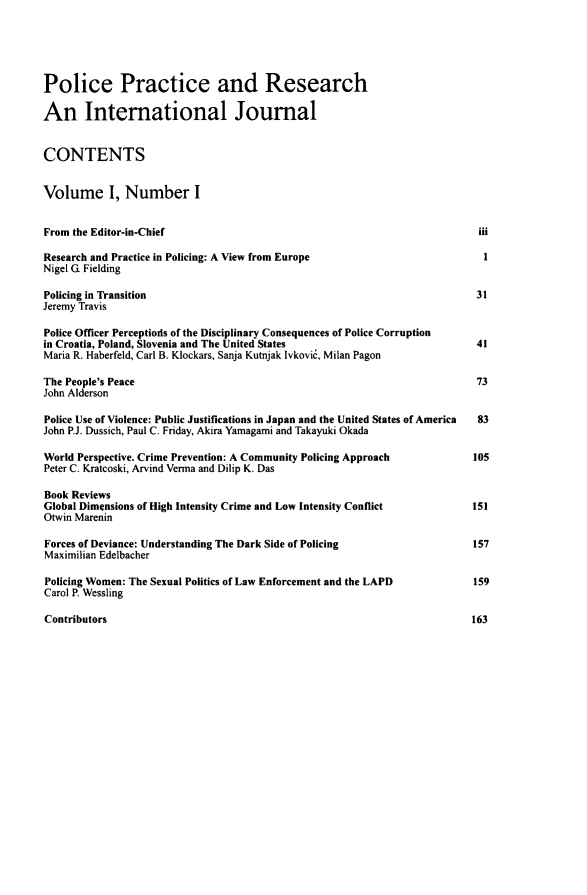 handle is hein.journals/gppr1 and id is 1 raw text is: Police Practice and Research
An International Journal
CONTENTS
Volume I, Number I
From the Editor-in-Chief                                                       iii
Research and Practice in Policing: A View from Europe                           1
Nigel G Fielding
Policing in Transition                                                         31
Jeremy Travis
Police Officer Perceptiods of the Disciplinary Consequences of Police Corruption
in Croatia, Poland, Slovenia and The United States                             41
Maria R. Haberfeld, Carl B. Klockars, Sanja Kutnjak [vkovic, Milan Pagon
The People's Peace                                                             73
John Alderson
Police Use of Violence: Public Justifications in Japan and the United States of America  83
John P.J. Dussich, Paul C. Friday, Akira Yamagami and Takayuki Okada
World Perspective. Crime Prevention: A Community Policing Approach            105
Peter C. Kratcoski, Arvind Verma and Dilip K. Das
Book Reviews
Global Dimensions of High Intensity Crime and Low Intensity Conflict          151
Otwin Marenin
Forces of Deviance: Understanding The Dark Side of Policing                   157
Maximilian Edelbacher
Policing Women: The Sexual Politics of Law Enforcement and the LAPD           159
Carol P. Wessling
Contributors                                                                  163


