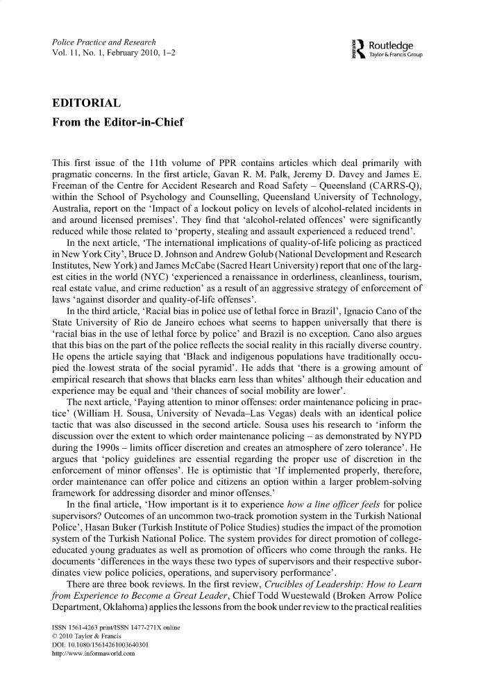 handle is hein.journals/gppr11 and id is 1 raw text is: 


Police Practice and Research                                           a    Routledge
Vol. 11, No. 1, February 2010, 1-2                                          Taylor& Francis Group




EDITORIAL

From the Editor-in-Chief



This  first issue of the 11th volume of PPR  contains articles which deal primarily with
pragmatic  concerns. In the first article, Gavan R. M. Palk, Jeremy D. Davey and James E.
Freeman  of the Centre for Accident Research and Road  Safety - Queensland  (CARRS-Q),
within the School  of Psychology and  Counselling, Queensland University of Technology,
Australia, report on the 'Impact of a lockout policy on levels of alcohol-related incidents in
and  around licensed premises'. They find that 'alcohol-related offences' were significantly
reduced while those related to 'property, stealing and assault experienced a reduced trend'.
    In the next article, 'The international implications of quality-of-life policing as practiced
in New  York City', Bruce D. Johnson and Andrew Golub (National Development and Research
Institutes, New York) and James McCabe  (Sacred Heart University) report that one of the larg-
est cities in the world (NYC) 'experienced a renaissance in orderliness, cleanliness, tourism,
real estate value, and crime reduction' as a result of an aggressive strategy of enforcement of
laws  'against disorder and quality-of-life offenses'.
    In the third article, 'Racial bias in police use of lethal force in Brazil', Ignacio Cano of the
 State University of Rio de Janeiro echoes what seems  to happen universally that there is
 'racial bias in the use of lethal force by police' and Brazil is no exception. Cano also argues
 that this bias on the part of the police reflects the social reality in this racially diverse country.
 He opens the article saying that 'Black and indigenous populations have traditionally occu-
 pied the lowest strata of the social pyramid'. He adds that 'there is a growing amount of
 empirical research that shows that blacks earn less than whites' although their education and
 experience may be equal and 'their chances of social mobility are lower'.
    The next article, 'Paying attention to minor offenses: order maintenance policing in prac-
tice' (William H. Sousa, University of Nevada-Las   Vegas) deals with an identical police
tactic that was also discussed in the second article. Sousa uses his research to 'inform the
discussion over the extent to which order maintenance policing - as demonstrated by NYPD
during the 1990s - limits officer discretion and creates an atmosphere of zero tolerance'. He
argues  that 'policy guidelines are essential regarding the proper use of discretion in the
enforcement  of minor offenses'. He is optimistic that 'If implemented properly, therefore,
order maintenance  can offer police and citizens an option within a larger problem-solving
framework  for addressing disorder and minor offenses.'
    In the final article, 'How important is it to experience how a line officer feels for police
supervisors? Outcomes  of an uncommon  two-track promotion system in the Turkish National
Police', Hasan Buker (Turkish Institute of Police Studies) studies the impact of the promotion
system  of the Turkish National Police. The system provides for direct promotion of college-
educated young  graduates as well as promotion of officers who come through the ranks. He
documents  'differences in the ways these two types of supervisors and their respective subor-
dinates view police policies, operations, and supervisory performance'.
    There are three book reviews. In the first review, Crucibles ofLeadership: How to Learn
from Experience  to Become a Great Leader, Chief Todd  Wuestewald  (Broken Arrow  Police
Department,  Oklahoma) applies the lessons from the book under review to the practical realities

ISSN 1561-4263 print/ISSN 1477-271X online
c 2010 Taylor & Francis
DOI: 10.1080/15614261003640301
http://www.informaworld.com


