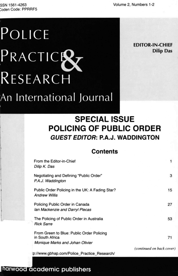 handle is hein.journals/gppr2 and id is 1 raw text is: Volume 2, Numbers 1-2

SSN 1561-4263
;oden Code: PPRRF5

SPECIAL ISSUE
POLICING OF PUBLIC ORDER
GUEST EDITOR: P.A.J. WADDINGTON
Contents
From the Editor-in-Chief
Dilip K. Das
Negotiating and Defining Public Order
P.A.J. Waddington
Public Order Policing in the UK: A Fading Star?
Andrew Willis
Policing Public Order in Canada
Ian Mackenzie and Darryl Plecas
The Policing of Public Order in Australia
Rick Sarre
From Green to Blue: Public Order Policing
in South Africa
Monique Marks and Johan Olivier

-n-//wwwanhhan rnm/Plira Prtira~ RPasarrh/

(continued on back cover)

EDITOR-IN-CHIEF
Dilip Das

1

3

15
27
53
71


