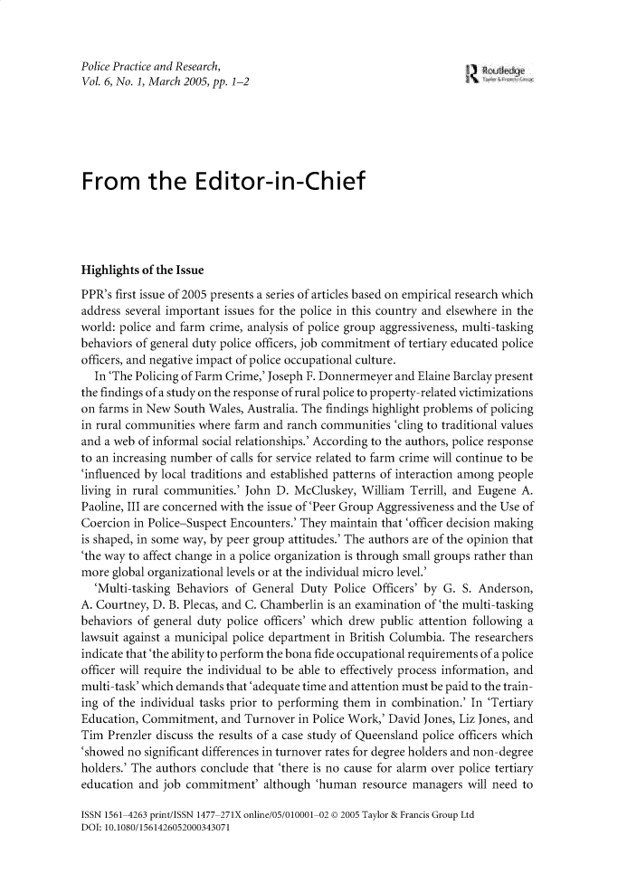 handle is hein.journals/gppr6 and id is 1 raw text is: 



Police Practice and Research,
Vol. 6, No. 1, March 2005, pp. 1-2






From the Editor-in-Chief





Highlights of the Issue
PPR's first issue of 2005 presents a series of articles based on empirical research which
address several important issues for the police in this country and elsewhere in the
world: police and farm crime, analysis of police group aggressiveness, multi-tasking
behaviors of general duty police officers, job commitment of tertiary educated police
officers, and negative impact of police occupational culture.
  In'The  Policing of Farm Crime,'Joseph F. Donnermeyer and Elaine Barclay present
the findings of a study on the response of rural police to property-related victimizations
on farms in New South Wales, Australia. The findings highlight problems of policing
in rural communities where farm and ranch communities  'cling to traditional values
and a web of informal social relationships.' According to the authors, police response
to an increasing number of calls for service related to farm crime will continue to be
'influenced by local traditions and established patterns of interaction among people
living in rural communities.' John D. McCluskey, William Terrill, and Eugene A.
Paoline, III are concerned with the issue of 'Peer Group Aggressiveness and the Use of
Coercion in Police-Suspect Encounters.' They maintain that 'officer decision making
is shaped, in some way, by peer group attitudes.' The authors are of the opinion that
'the way to affect change in a police organization is through small groups rather than
more  global organizational levels or at the individual micro level.'
  'Multi-tasking Behaviors of General Duty  Police Officers' by G. S. Anderson,
A. Courtney, D. B. Plecas, and C. Chamberlin is an examination of 'the multi-tasking
behaviors of general duty police officers' which drew public attention following a
lawsuit against a municipal police department in British Columbia. The researchers
indicate that'the ability to perform the bona fide occupational requirements of a police
officer will require the individual to be able to effectively process information, and
multi-task'which demands that'adequate time and attention must be paid to the train-
ing of the individual tasks prior to performing them in combination.' In 'Tertiary
Education, Commitment,   and Turnover in Police Work,' David Jones, Liz Jones, and
Tim  Prenzler discuss the results of a case study of Queensland police officers which
'showed no significant differences in turnover rates for degree holders and non-degree
holders.' The authors conclude that 'there is no cause for alarm over police tertiary
education and job commitment'   although 'human  resource managers  will need to

ISSN 1561-4263 print/ISSN 1477-271X online/05/010001-02 © 2005 Taylor & Francis Group Ltd
DOI: 10.1080/1561426052000343071


