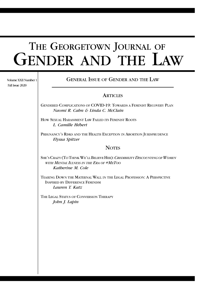 handle is hein.journals/grggenl22 and id is 1 raw text is: THE GEORGETOWN JOURNAL OF
GENDER AND THE LAW
VolumeXXIINumber1          GENERAL ISSUE OF GENDER AND THE LAW
Fall Issue 2020
ARTICLES
GENDERED COMPLICATIONS OF COVID-19: TOWARDS A FEMINIST RECOVERY PLAN
Naomi R. Cahn & Linda C. McClain
HOw SEXUAL HARASSMENT LAw FAILED ITS FEMINIST ROOTS
L. Camille Hebert
PREGNANCY'S RISKS AND THE HEALTH EXCEPTION IN ABORTION JURISPRUDENCE
Elyssa Spitzer
NOTES
SHE'S CRAZY (TO THINK WE'LL BELIEVE HER): CREDIBILITYDISCOUNTING OF WOMEN
WITH MENTAL ILLNESS IN THE ERA OF #METOO
Katherine M. Cole
TEARING DOWN THE MATERNAL WALL IN THE LEGAL PROFESSION: A PERSPECTIVE
INSPIRED BY DIFFERENCE FEMINISM
Lauren T. Katz
THE LEGAL STATUS OF CONVERSION THERAPY
John J Lapin


