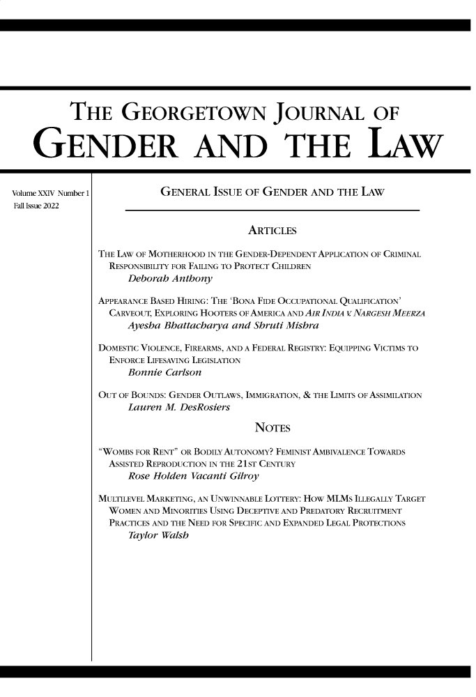 handle is hein.journals/grggenl24 and id is 1 raw text is: 









          THE GEORGETOWN JOURNAL OF


    GENDER AND THE LAW



Volume XXIV Number 1       GENERAL  ISSUE OF GENDER   AND THE  LAW
Fall Issue 2022

                                          ARTICLES

               THE LAW OF MOTHERHOOD IN THE GENDER-DEPENDENT APPLICATION OF CRIMINAL
                 RESPONSIBILITY FOR FAILING TO PROTECT CHILDREN
                     Deborah Anthony

               APPEARANCE BASED HIRING: THE 'BONA FIDE OCCUPATIONAL QUALIFICATION'
                 CARVEOUT, EXPLORING HOOTERS OF AMERICA AND AIR INDIA V NARGESHMEERZA
                     Ayesha Bhattacharya and Shruti Mishra

                DOMESTIC VIOLENCE, FIREARMS, AND A FEDERAL REGISTRY: EQUIPPING VICTIMS TO
                ENFORCE LIFESAVING LEGISLATION
                     Bonnie Carlson

                OUT OF BOUNDS: GENDER OUTLAWS, IMMIGRATION, & THE LIMITS OF ASSIMILATION
                     Lauren M. DesRosiers

                                            NOTES

                WOMBS FOR RENT OR BODILY AUTONOMY? FEMINIST AMBIVALENCE TOWARDS
                ASSISTED REPRODUCTION IN THE 21ST CENTURY
                     Rose Holden Vacanti Gilroy

                MULTILEVEL MARKETING, AN UNWINNABLE LOTTERY: HOw MLMS ILLEGALLY TARGET
                WOMEN   AND MINORITIES USING DECEPTIVE AND PREDATORY RECRUITMENT
                PRACTICES AND THE NEED FOR SPECIFIC AND EXPANDED LEGAL PROTECTIONS
                     Taylor Walsh


