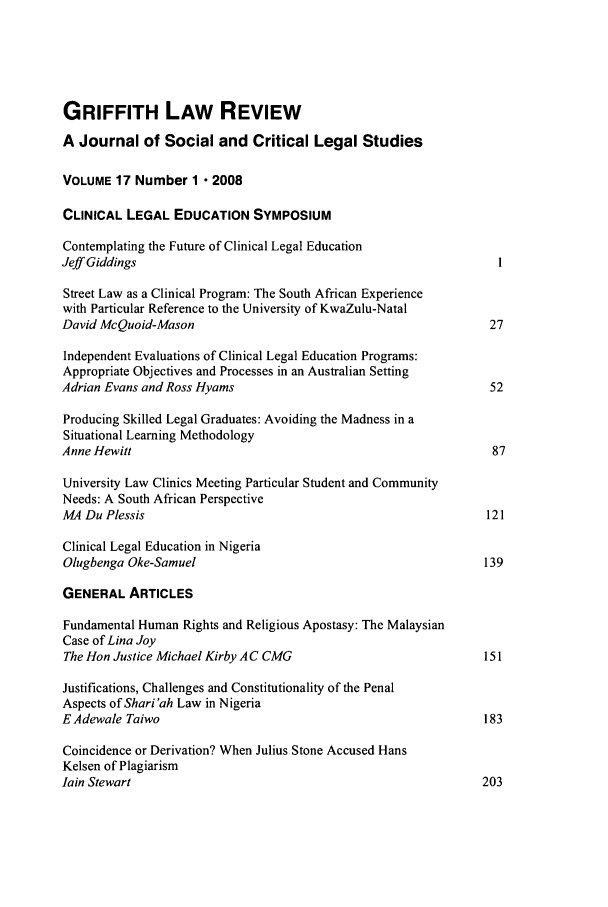 handle is hein.journals/griffith17 and id is 1 raw text is: GRIFFITH LAW REVIEW
A Journal of Social and Critical Legal Studies
VOLUME 17 Number 1  2008
CLINICAL LEGAL EDUCATION SYMPOSIUM
Contemplating the Future of Clinical Legal Education
Jeff Giddings
Street Law as a Clinical Program: The South African Experience
with Particular Reference to the University of KwaZulu-Natal
David McQuoid-Mason                                             27
Independent Evaluations of Clinical Legal Education Programs:
Appropriate Objectives and Processes in an Australian Setting
Adrian Evans and Ross Hyams                                     52
Producing Skilled Legal Graduates: Avoiding the Madness in a
Situational Learning Methodology
Anne Hewitt                                                      87
University Law Clinics Meeting Particular Student and Community
Needs: A South African Perspective
M4 Du Plessis                                                  121
Clinical Legal Education in Nigeria
Olugbenga Oke-Samuel                                           139
GENERAL ARTICLES
Fundamental Human Rights and Religious Apostasy: The Malaysian
Case of Lina Joy
The Hon Justice Michael Kirby A C CMG                          151
Justifications, Challenges and Constitutionality of the Penal
Aspects of Shari'ah Law in Nigeria
EAdewale Taiwo                                                 183
Coincidence or Derivation? When Julius Stone Accused Hans
Kelsen of Plagiarism
lain Stewart                                                   203



