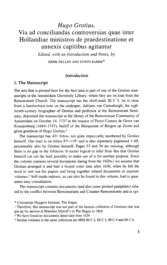 handle is hein.journals/grotia15 and id is 1 raw text is: Hugo Grotius,
Via ad conciliandas controversias quae inter
Hollandiae ministros de praedestinatione et
annexis capitibus agitantur
Edited, with an Introduction and Notes, by
HENK NELLEN AND EDWIN RABBIE*
Introduction
1. The Manuscript
The text that is printed here for the first time is part of one of the Grotian man-
uscripts in the Amsterdam University Library, where they are on loan from the
Remonstrant Church. The manuscript has the shelf-mark III C 5. As is clear
from a handwritten note on the endpaper, Adriaen van Cattenburgh, the eigh-
teenth-century biographer of Grotius and professor at the Remonstrant Semi-
nary, deposited the manuscript at the library of the Remonstrant Community of
Amsterdam on October 14, 1737 at the request of Pieter Cornets de Groot van
Kraaijenburg (1684-1747), bailiff of the Marquisate of Bergen op Zoom and
great-grandson of Hugo Grotius.'
The manuscript has 421 folios, not quite impeccably numbered by Grotius
himself. Our tract is on folios 87r-119v and is also separately paginated 1-68,
presumably also by Grotius himself. Pages 53 and 54 are missing, although
there is no gap in the foliation. It seems logical to infer from this that Grotius
himself cut out the leaf, possibly to make use of it for another purpose. Since
the volume contains several documents dating from the 1620s,2 we assume that
Grotius arranged it and had it bound some time after 1630, when he felt the
need to sort out his papers and bring together related documents in separate
volumes.3 Self-made indexes, as can also be found in this volume, had to guar-
antee easy consultation.
The manuscript contains documents (and also some printed pamphlets) rela-
ted to the conflict between Remonstrants and Counter-Remonstrants and is sys-
* Constantijn Huygens Institute, The Hague.
I Therefore, this manuscript was not part of the famous collection of Grotiana that was
put up for auction at Martinus Nijhoff's in The Hague in 1864.
2 We have found no documents dated later than 1629.
-1 Similar volumes in the same collection are MSS Ill C 2, 111 C 3, II C 4 and Ill C 6.


