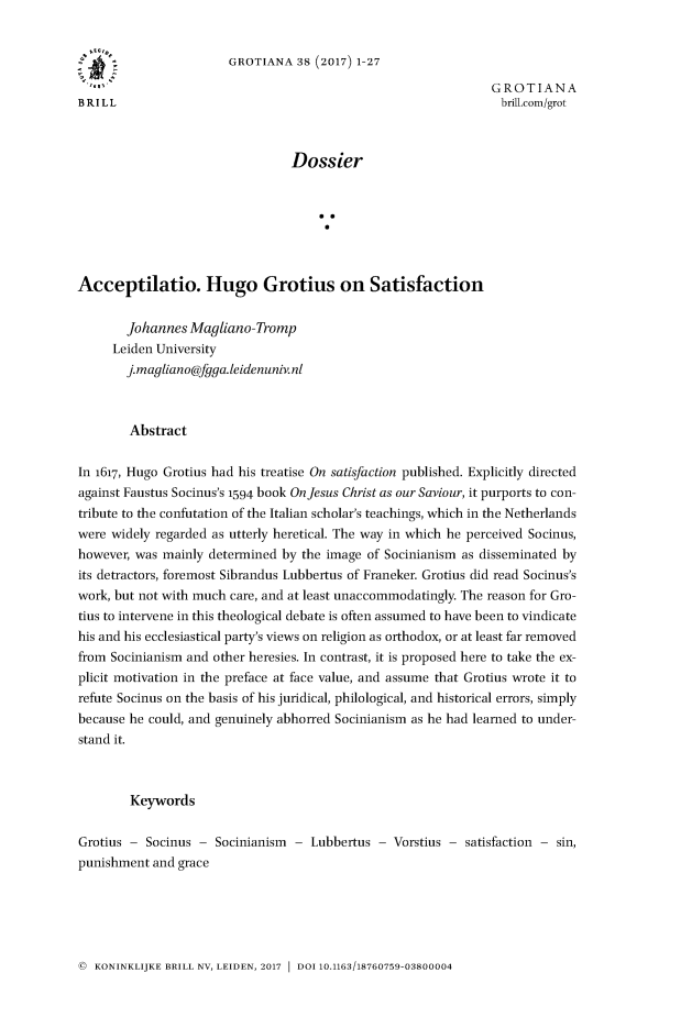 handle is hein.journals/grotia38 and id is 1 raw text is: 


                       GROTIANA 38 (2017) 1-27
  'Ef                                                          GROTIANA
BRILL                                                            brili.com/grot



                                 Dossier







Acceptilatio. Hugo Grotius on Satisfaction

        Johannes Magliano- Tromp
     Leiden University
        j.magliano@fgga.leidenuniv.nl



        Abstract

In 1617, Hugo Grotius had his treatise On satisfaction published. Explicitly directed
against Faustus Socinus's 1594 book On Jesus Christ as our Saviour, it purports to con-
tribute to the confutation of the Italian scholar's teachings, which in the Netherlands
were widely regarded as utterly heretical. The way in which he perceived Socinus,
however, was mainly determined by the image of Socinianism as disseminated by
its detractors, foremost Sibrandus Lubbertus of Franeker. Grotius did read Socinus's
work, but not with much care, and at least unaccommodatingly. The reason for Gro-
tius to intervene in this theological debate is often assumed to have been to vindicate
his and his ecclesiastical party's views on religion as orthodox, or at least far removed
from Socinianism and other heresies. In contrast, it is proposed here to take the ex-
plicit motivation in the preface at face value, and assume that Grotius wrote it to
refute Socinus on the basis of his juridical, philological, and historical errors, simply
because he could, and genuinely abhorred Socinianism as he had learned to under-
stand it.



        Keywords

Grotius - Socinus - Socinianism - Lubbertus - Vorstius - satisfaction - sin,
punishment and grace


( KONINKLIJKE BRILL NV, LEIDEN, 2017 1 DOI 10.1163/18760759-03800004


