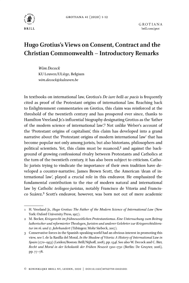 handle is hein.journals/grotia41 and id is 1 raw text is: GROTIANA 41 (2020) 1-12
G ROTIANA
BRILL                                                          brill.com/grot
Hugo Grotius's Views on Consent, Contract and the
Christian Commonwealth - Introductory Remarks
Wim Decock
KU Leuven/ULiege, Belgium
wim.decock@kuleuven.be
In textbooks on international law, Grotius's De iure belli ac pacis is frequently
cited as proof of the Protestant origins of international law. Reaching back
to Enlightenment commentaries on Grotius, this claim was reinforced at the
threshold of the twentieth century and has prospered ever since, thanks to
Hamilton Vreeland Jr.'s influential biography designating Grotius as the 'father
of the modern science of international law'.1 Not unlike Weber's account of
the 'Protestant origins of capitalism', this claim has developed into a grand
narrative about the 'Protestant origins of modern international law' that has
become popular not only among jurists, but also historians, philosophers and
political scientists. Yet, this claim must be nuanced,2 and against the back-
ground of growing confessional rivalry between Protestants and Catholics at
the turn of the twentieth century, it has also been subject to criticism. Catho-
lic jurists trying to vindicate the importance of their own tradition have de-
veloped a counter-narrative. James Brown Scott, the American 'dean of in-
ternational law', played a crucial role in this endeavor. He emphasized the
fundamental contribution to the rise of modern natural and international
law by Catholic te6logos-juristas, notably Francisco de Vitoria and Francis-
co Suarez.3 Scott's endeavor, however, was born not out of mere academic
1 H. Vreeland Jr., Hugo Grotius: The Father of the Modern Science of International Law (New
York: Oxford University Press, 1917).
2 M. Becker, Kriegsrecht imfruhneuzeitlichen Protestantismus. Fine Untersuchung zum Beitrag
lutherischer und reformierter Theologen, Juristen und anderer GelehrterzurKriegsrechtslitera-
tur im 16. und 17.Jahrhundert (Tubingen: Mohr Siebeck, 2017).
3 Conservative forces in the Spanish-speaking world had an obvious interest in promoting this
view, see I. de la Rasilla del Moral, In the Shadow of Vitoria: A History of InternationalLaw in
Spain (1770-1953) (Leiden/Boston: Brill/Nijhoff, 2018), pp. 154f. See also W. Decock and C. Birr,
Recht und Moral in der Scholastik der Fruhen Neuzeit 1500-1750 (Berlin: De Gruyter, 2016),
pp. 77-78.

© KONINKLIJKE BRILL NV, LEIDEN, 2020 1 DOI:10.1163/18760759-04101001


