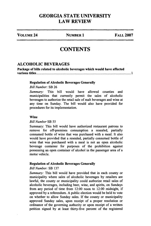 handle is hein.journals/gslr24 and id is 1 raw text is: GEORGIA STATE UNIVERSITY
LAW REVIEW

VOLUME 24                    NUMBER 1                     FALL 2007
CONTENTS
ALCOHOLIC BEVERAGES
Package of bills related to alcoholic beverages which would have affected
various  titles ............................................................................................................. I
Regulation of Alcoholic Beverages Generally
Bill Number: SB 26
Summary: This bill would     have  allowed  counties  and
municipalities that currently permit the sales of alcoholic
beverages to authorize the retail sale of malt beverages and wine at
any time on Sunday. The bill would also have provided for
procedures for its implementation.
Wine
Bill Number SB 55
Summary: This bill would have authorized restaurant patrons to
remove for off-premises consumption a resealed, partially
consumed bottle of wine that was purchased with a meal. It also
would have provided that a resealed, partially consumed bottle of
wine that was purchased with a meal is not an open alcoholic
beverage container for purposes of the prohibition against
possessing an open container of alcohol in the passenger area of a
motor vehicle.
Regulation of Alcoholic Beverages Generally
Bill Number: SB 137
Summary: This bill would have provided that in each county or
municipality where sales of alcoholic beverages by retailers are
lawful, the county or municipality could authorize retail sales of
alcoholic beverages, including beer, wine, and spirits, on Sundays
from any period of time from 12:00 noon to 12:00 midnight, if
approved by a referendum. A public election would be held to vote
on whether to allow Sunday sales. If the county or municipality
approved Sunday sales, upon receipt of a proper resolution or
ordinance of the governing authority or upon receipt of a written
petition signed by at least thirty-five percent of the registered


