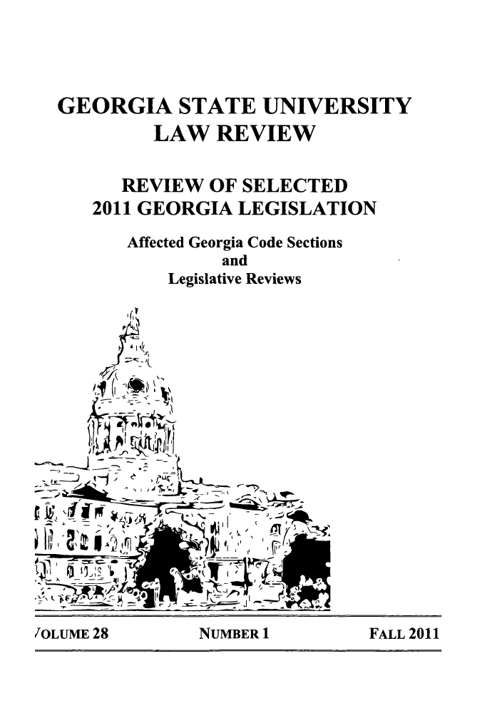 handle is hein.journals/gslr28 and id is 1 raw text is: GEORGIA STATE UNIVERSITY
LAW REVIEW
REVIEW OF SELECTED
2011 GEORGIA LEGISLATION
Affected Georgia Code Sections
and
Legislative Reviews
OEN              F
tk4 71F  4
JOLME 28      NUMBER 1       FALL 2011


