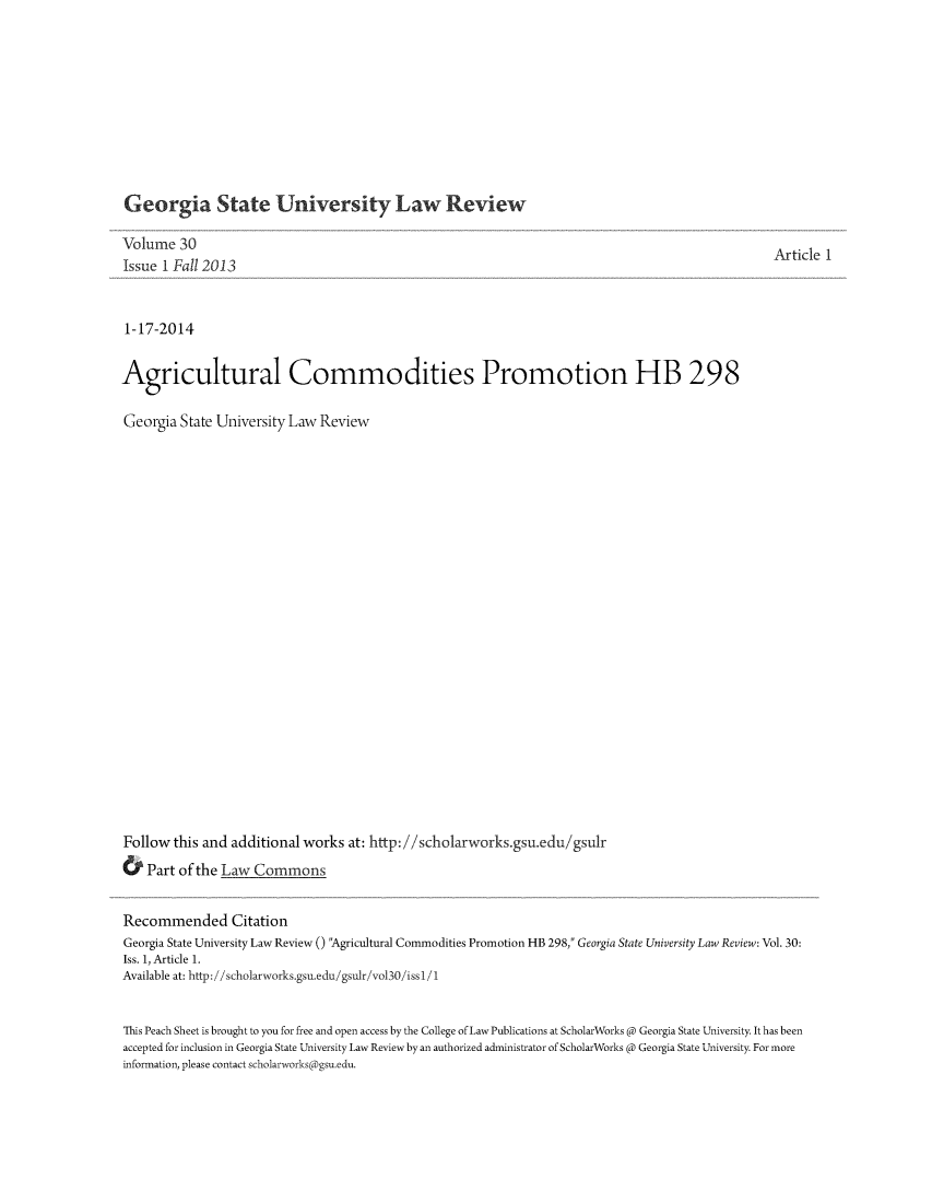 handle is hein.journals/gslr30 and id is 1 raw text is: Georgia State University Law Review

Volume 30
Issue 1 Fall 2013
1-17-2014
Agricultural Commodities Promotion HB 298
Georgia State University Law Review
Follow this and additional works at: http://scholarworks.gsu.edu/gsulr
& Part of the Law Commons

Article 1

Recommended Citation
Georgia State University Law Review () Agricultural Commodities Promotion HB 298, Georgia State University Law Review: Vol. 30:
Iss. 1, Article 1.
Available at: http: //scholarworks.gsu.edu/gsulr/vol30/issl1 
This Peach Sheet is brought to you for free and open access by the College of Law Publications at ScholarWorks @ Georgia State University. It has been
accepted for inclusion in Georgia State University Law Review by an authorized administrator of ScholarWorks @ Georgia State University. For more
information, please contact scholarworks( gsu.edu.


