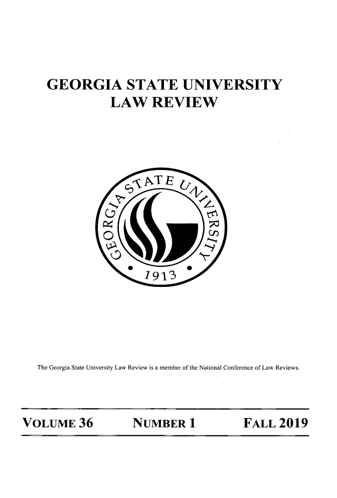 handle is hein.journals/gslr36 and id is 1 raw text is: 




GEORGIA STATE UNIVERSITY
           LAW REVIEW


The Georgia State University Law Review is a member of the National Conference of Law Reviews.


VOLUME 36          NUMBER 1            FALL 2019


