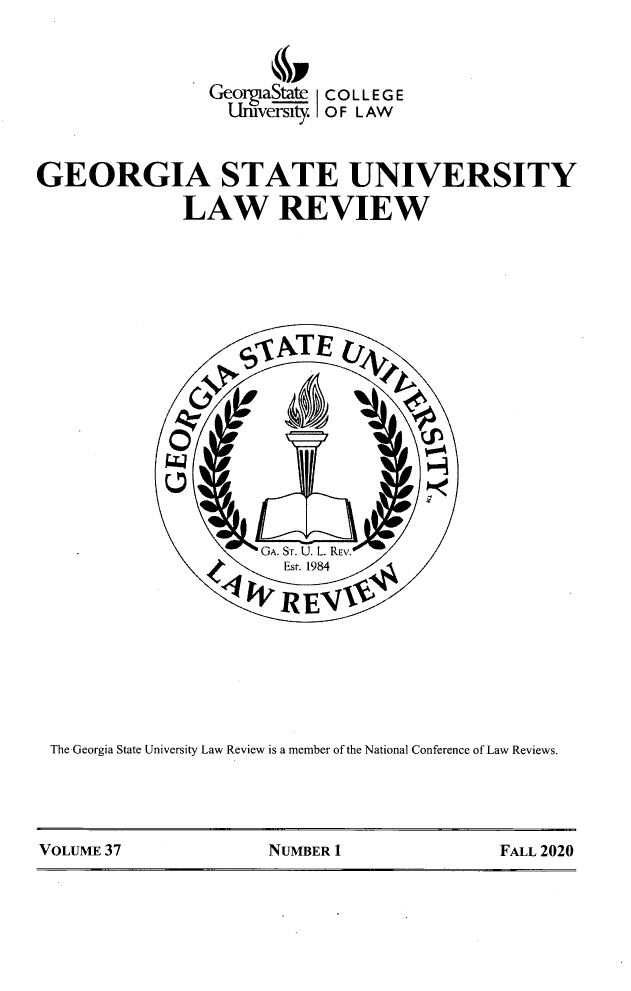handle is hein.journals/gslr37 and id is 1 raw text is: GeoraSte C O L L E G E
LInuversity OF LAW
GEORGIA STATE UNIVERSITY
LAW REVIEW
GA. Sr. U  L REv.
REF
The -Georgia State University Law Review is a member of the National Conference of Law Reviews.

VOLUME 37                  NUMBER 1                   FALL 2020


