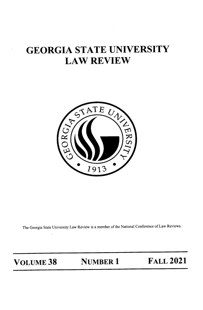 handle is hein.journals/gslr38 and id is 1 raw text is: GEORGIA STATE UNIVERSITY
LAW REVIEW
1 913
The Georgia State University Law Review is a member of the National Conference of Law Reviews.

VOLUME 38      NUMBER 1       FALL 2021


