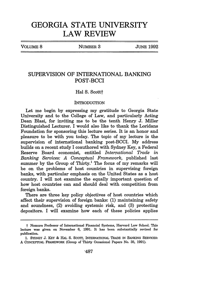 handle is hein.journals/gslr8 and id is 495 raw text is: GEORGIA STATE UNIVERSITY
LAW REVIEW
VOLUME 8     NUMBER 3     JUNE 1992

SUPERVISION OF INTERNATIONAL BANKING
POST-BCCI
Hal S. Scottt
INTRODUCTION
Let me begin by expressing my gratitude to Georgia State
University and to the College of Law, and particularly Acting
Dean Blasi, for inviting me to be the tenth Henry J. Miller
Distinguished Lecturer. I would also like to thank the Loridans
Foundation for sponsoring this lecture series. It is an honor and
pleasure to be with you today. The topic of my lecture is the
supervision of international banking post-BCCI. My address
builds on a recent study I coauthored with Sydney Key, a Federal
Reserve   Board   economist, entitled   International Trade    in
Banking Services: A Conceptual Framework, published last
summer by the Group of Thirty.' The focus of my remarks will
be on the problems of host countries in supervising foreign
banks, with particular emphasis on the United States as a host
country. I will not examine the equally important question of
how host countries can and should deal with competition from
foreign banks.
There are three key policy objectives of host countries which
affect their supervision of foreign banks: (1) maintaining safety
and soundness, (2) avoiding systemic risk, and (3) protecting
depositors. I will examine how each of these policies applies
t Nomura Professor of International Financial Systems, Harvard Law School. This
lecture was given on November 6, 1991. It has been substantially revised for
publication.
1. SYDNEY J. KEY & HAL S. SCOT, INTERNATIONAL TRADE IN BANKING SERVICES:
A CONCEPIFrJAL FRAMEWORK (Group of Thirty Occasional Papers No. 35, 1991).

-487


