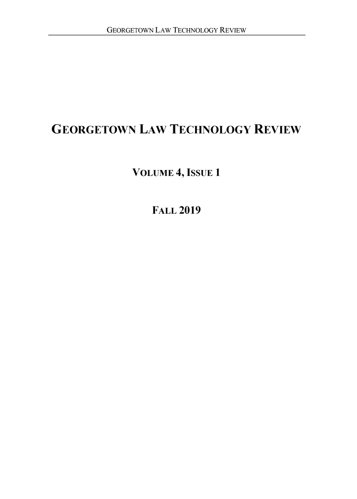 handle is hein.journals/gtltr4 and id is 1 raw text is: GEORGETOWN LAW TECHNOLOGY REVIEW

GEORGETOWN LAW TECHNOLOGY REVIEW
VOLUME 4, ISSUE 1

FALL 2019


