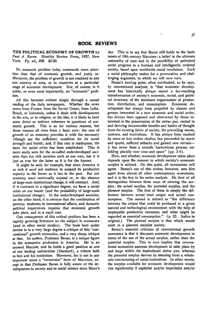 handle is hein.journals/guild19 and id is 47 raw text is: BOOK REVIEWS

THE POLITICAL ECONOMY OF GROWTH by
Paul A. Baron. Monthly Review Press, 1957, New
York. Pp. xii, 308. $5.00.
No economic problem today commands more atten-
tion than that of economic growth, and justly so.
Moreover, the problem of growth is not confined to any
one country or area, or to countries at a particular
stage of economic development. Nor, of course, is it
solely, or even most importantly, an economic prob-
lem.
All this becomes evident simply through a casual
reading of the daily newspapers. Whether the news
stems from France, from the Soviet Union, from India,
Brazil, or Indonesia, unless it deals with developments
in the arts, or in religion, or the like, it is likely to have
some direct or indirect reference to questions of eco-
nomic growth. This is so for various reasons, but
those reasons all stem from a basic core: the rate of
growth of an economy provides it with the necessary
(though not the sufficient) condition for its social
strength and health; and, if that rate is inadequate, the
basis for social crisis has been established. This is
more easily seen for the so-called underdeveloped soci-
eties than for rich societies such as our own, but it is
just as true for the latter as it is for the former.
It might be said, for example, that since America is
so rich it need not continue to expand its productive
capacity in the future as it has in the past. But our
economy must continually expand or, in the absence
of large-scale institutional change, it will contract. And,
if it contracts to a significant degree, we have a social
crisis on our hands (and the probability of large-scale
institutional change). In the underdeveloped societies,
on the other hand, it is obvious that the combination of
poverty, weakness in international affairs, and domestic
political imperatives requires that economic growth
take place, and at a rapid rate.
One consequence of this critical problem has been a
rapidly growing literature on the subject in economics
(and in other social studies). The book here under
review is to a very large degree a critique of this con-
ventional growth economics, and a very sharp critique
at that. Its author, Professor Baran, is a unique figure
in the economics profession in America. He is an
avowed Marxist, and he holds a good position at one
of our leading universities (Stanford), a tribute both
to him and his institution. Moreover, his is not in any
important sense a revisionist form of Marxism, ex-
cept in that Professor Baran is fully aware of the de-
velopments in society and in social science since Marx's

day. This is to say that Baran still holds to the basic
tenets of 19th century Marxism: a belief in the ultimate
rationality of man and in the possibility of unlimited
social progress to a humane and intelligently ordered
society, based upon worldwide social revolution. Such
a social philosophy makes for a provocative and chal-
lenging argument, to which we will now turn,
Baran's starting point, often overlooked, as he says,
by conventional analysts, is that economic develop-
ment has historically always meant a far-reaching
transformation of society's economic, social, and politi-
cal structure, of the dominant organization of produc-
tion, distribution, and consumption. Economic de-
velopment has always been propelled by classes and
groups interested in a new economic and social order,
has always been opposed and obstructed by those in-
terested in the preservation of the status quo, rooted in
and deriving innumerable benefits and habits of thought
from the existing fabric of society, the prevailing mores,
customs, and institutions. It has always been marked
by more or less violent clashes, has proceeded by starts
and spurts, suffered setbacks and gained new terrain-
it has never been a smooth, harmonious process un-
folding placidly over time and space (pp. 3-4).
How, and whether, economic development takes place
depends upon the manner in which society's economic
surplus is utilized. On this point, all economists will
agree. Baran's use of this notion, however, sets him
apart from almost all other contemporary economists,
and it is the key to his entire analysis. He first of all
distinguishes between three ways of viewing the sur-
plus: the actual surplus, the potential surplus, and the
planned surplus. The first of these is simply the dif-
ference between actual total output and actual con-
sumption. The second is defined as the difference
between the output that could be produced in a given
natural and technological environment with the help of
employable productive resources, and what might be
regarded as essential consumption.  (p. 23. Italics in
original.)  The planned surplus is that which would
exist in a planned socialist society.
Baran's essential criticism of conventional growth
economics is that it discusses economic development in
terms of the use of the actual surplus, rather than the
potential surplus. This in turn implies that conven-
tional economics assumes development to take place by
and large within the institutional status quo, whereas
the potential surplus derives its meaning from a whole-
sale restructuring of social institutions. In other words,
the surplus available for economic development would
rise significantly if capitalist and/or imperialist and/or


