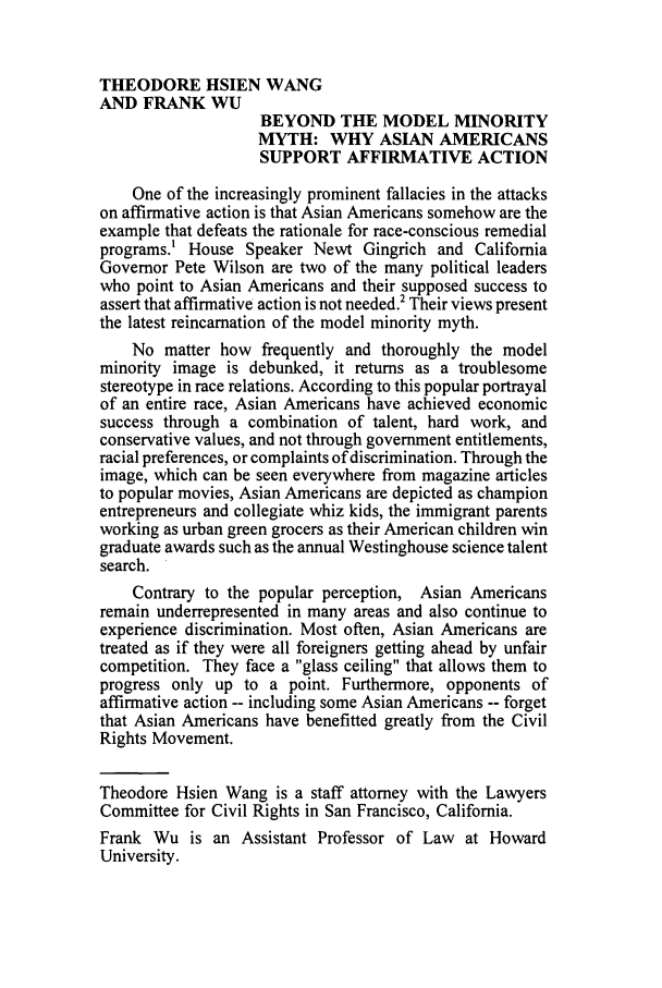 handle is hein.journals/guild53 and id is 46 raw text is: THEODORE HSIEN WANG
AND FRANK WU
BEYOND THE MODEL MINORITY
MYTH: WHY ASIAN AMERICANS
SUPPORT AFFIRMATIVE ACTION
One of the increasingly prominent fallacies in the attacks
on affirmative action is that Asian Americans somehow are the
example that defeats the rationale for race-conscious remedial
programs.' House Speaker Newt Gingrich and California
Governor Pete Wilson are two of the many political leaders
who point to Asian Americans and their supposed success to
assert that affirmative action is not needed.2 Their views present
the latest reincarnation of the model minority myth.
No matter how frequently and thoroughly the model
minority image is debunked, it returns as a troublesome
stereotype in race relations. According to this popular portrayal
of an entire race, Asian Americans have achieved economic
success through a combination of talent, hard work, and
conservative values, and not through government entitlements,
racial preferences, or complaints of discrimination. Through the
image, which can be seen everywhere from magazine articles
to popular movies, Asian Americans are depicted as champion
entrepreneurs and collegiate whiz kids, the immigrant parents
working as urban green grocers as their American children win
graduate awards such as the annual Westinghouse science talent
search.
Contrary to the popular perception, Asian Americans
remain underrepresented in many areas and also continue to
experience discrimination. Most often, Asian Americans are
treated as if they were all foreigners getting ahead by unfair
competition. They face a glass ceiling that allows them to
progress only up to a point. Furthermore, opponents of
affirmative action -- including some Asian Americans -- forget
that Asian Americans have benefitted greatly from the Civil
Rights Movement.
Theodore Hsien Wang is a staff attorney with the Lawyers
Committee for Civil Rights in San Francisco, California.
Frank Wu is an Assistant Professor of Law at Howard
University.


