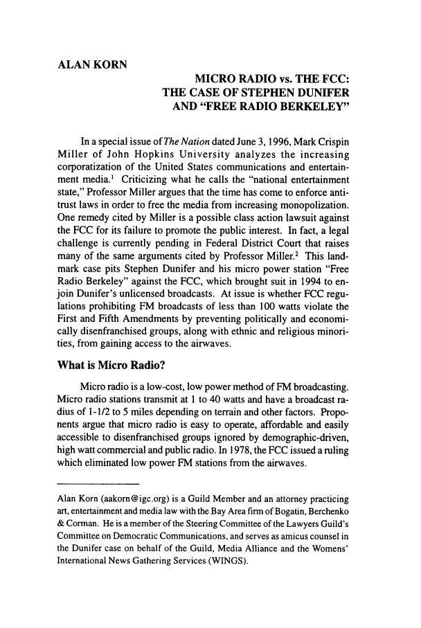 handle is hein.journals/guild53 and id is 218 raw text is: ALAN KORN
MICRO RADIO vs. THE FCC:
THE CASE OF STEPHEN DUNIFER
AND FREE RADIO BERKELEY
In a special issue of The Nation dated June 3, 1996, Mark Crispin
Miller of John Hopkins University analyzes the increasing
corporatization of the United States communications and entertain-
ment media.' Criticizing what he calls the national entertainment
state, Professor Miller argues that the time has come to enforce anti-
trust laws in order to free the media from increasing monopolization.
One remedy cited by Miller is a possible class action lawsuit against
the FCC for its failure to promote the public interest. In fact, a legal
challenge is currently pending in Federal District Court that raises
many of the same arguments cited by Professor Miller.2 This land-
mark case pits Stephen Dunifer and his micro power station Free
Radio Berkeley against the FCC, which brought suit in 1994 to en-
join Dunifer's unlicensed broadcasts. At issue is whether FCC regu-
lations prohibiting FM broadcasts of less than 100 watts violate the
First and Fifth Amendments by preventing politically and economi-
cally disenfranchised groups, along with ethnic and religious minori-
ties, from gaining access to the airwaves.
What is Micro Radio?
Micro radio is a low-cost, low power method of FM broadcasting.
Micro radio stations transmit at 1 to 40 watts and have a broadcast ra-
dius of 1- 1/2 to 5 miles depending on terrain and other factors. Propo-
nents argue that micro radio is easy to operate, affordable and easily
accessible to disenfranchised groups ignored by demographic-driven,
high watt commercial and public radio. In 1978, the FCC issued a ruling
which eliminated low power FM stations from the airwaves.
Alan Korn (aakorn@igc.org) is a Guild Member and an attorney practicing
art, entertainment and media law with the Bay Area firm of Bogatin, Berchenko
& Corman. He is a member of the Steering Committee of the Lawyers Guild's
Committee on Democratic Communications, and serves as amicus counsel in
the Dunifer case on behalf of the Guild, Media Alliance and the Womens'
International News Gathering Services (WINGS).


