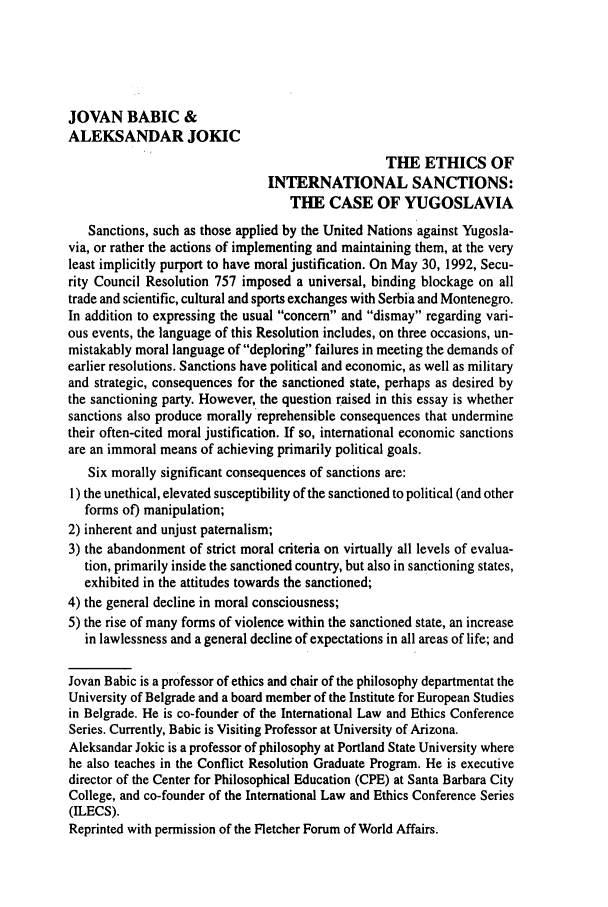 handle is hein.journals/guild57 and id is 119 raw text is: JOVAN BABIC &
ALEKSANDAR JOKIC
THE ETHICS OF
INTERNATIONAL SANCTIONS:
THE CASE OF YUGOSLAVIA
Sanctions, such as those applied by the United Nations against Yugosla-
via, or rather the actions of implementing and maintaining them, at the very
least implicitly purport to have moral justification. On May 30, 1992, Secu-
rity Council Resolution 757 imposed a universal, binding blockage on all
trade and scientific, cultural and sports exchanges with Serbia and Montenegro.
In addition to expressing the usual concern and dismay regarding vari-
ous events, the language of this Resolution includes, on three occasions, un-
mistakably moral language of deploring failures in meeting the demands of
earlier resolutions. Sanctions have political and economic, as well as military
and strategic, consequences for the sanctioned state, perhaps as desired by
the sanctioning party. However, the question raised in this essay is whether
sanctions also produce morally reprehensible consequences that undermine
their often-cited moral justification. If so, international economic sanctions
are an immoral means of achieving primarily political goals.
Six morally significant consequences of sanctions are:
1) the unethical, elevated susceptibility of the sanctioned to political (and other
forms of) manipulation;
2) inherent and unjust paternalism;
3) the abandonment of strict moral criteria on virtually all levels of evalua-
tion, primarily inside the sanctioned country, but also in sanctioning states,
exhibited in the attitudes towards the sanctioned;
4) the general decline in moral consciousness;
5) the rise of many forms of violence within the sanctioned state, an increase
in lawlessness and a general decline of expectations in all areas of life; and
Jovan Babic is a professor of ethics and chair of the philosophy departmentat the
University of Belgrade and a board member of the Institute for European Studies
in Belgrade. He is co-founder of the International Law and Ethics Conference
Series. Currently, Babic is Visiting Professor at University of Arizona.
Aleksandar Jokic is a professor of philosophy at Portland State University where
he also teaches in the Conflict Resolution Graduate Program. He is executive
director of the Center for Philosophical Education (CPE) at Santa Barbara City
College, and co-founder of the International Law and Ethics Conference Series
(ILECS).
Reprinted with permission of the Fletcher Forum of World Affairs.



