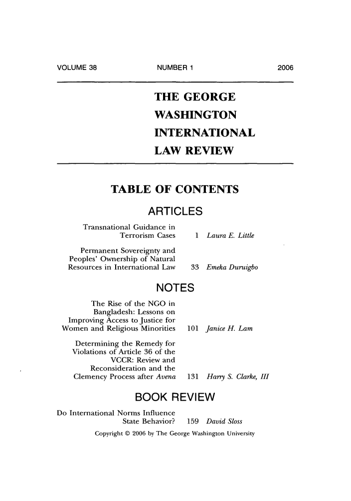 handle is hein.journals/gwilr38 and id is 1 raw text is: VOLUME 38

THE GEORGE
WASHINGTON
INTERNATIONAL
LAW REVIEW

TABLE OF CONTENTS
ARTICLES

Transnational Guidance in
Terrorism Cases
Permanent Sovereignty and
Peoples' Ownership of Natural
Resources in International Law

1 Laura E. Little
33 Emeka Duruigbo

NOTES
The Rise of the NGO in
Bangladesh: Lessons on
Improving Access to Justice for
Women and Religious Minorities  101 Janice H. Lam
Determining the Remedy for
Violations of Article 36 of the
VCCR: Review and
Reconsideration and the
Clemency Process after Avena  131 Hary S. Clarke, III
BOOK REVIEW
Do International Norms Influence
State Behavior?  159 David Sloss

Copyright © 2006 by The George Washington University

NUMBER 1

2006


