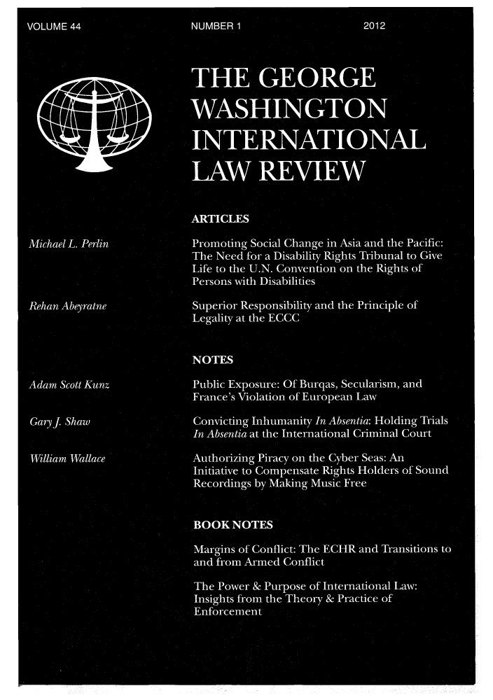 handle is hein.journals/gwilr44 and id is 1 raw text is: VOLUME 44                 NUMBER1                    2012
THE GEORGE
WASHINGTON
INTERNATIONAL
IAW REVIEW
ARTICLES
Michael L.Perlin          Promoting Social Change in Asia and the Pacific:
The Need for a Disability Rights Tribunal to Give
Life to the U.N. Convention on the Rights of
Persons with Disabilities
Rehan Abeyratne           Superior Responsibility and the Principle of
Legality at the ECCC
NOTES
Adam Scott Kunz           Public Exposure: Of Burqas, Secularism, and
France's Violation of European Law
Gary . Shaw Convicting Inhumanity In Absentia: Holding Trials
In Absentia at the International Criminal Court
William Wallace           Authorizing Piracy on the Cyber Seas: An
Initiative to Compensate Rights Holders of Sound
Recordings by Making Music Free
BOOK NOTES
Margins of Conflict: The ECHR and Transitions to
and from Armed Conflict
The Power & Purpose of International Law:
Insights from the Theory & Practice of
Enforcement


