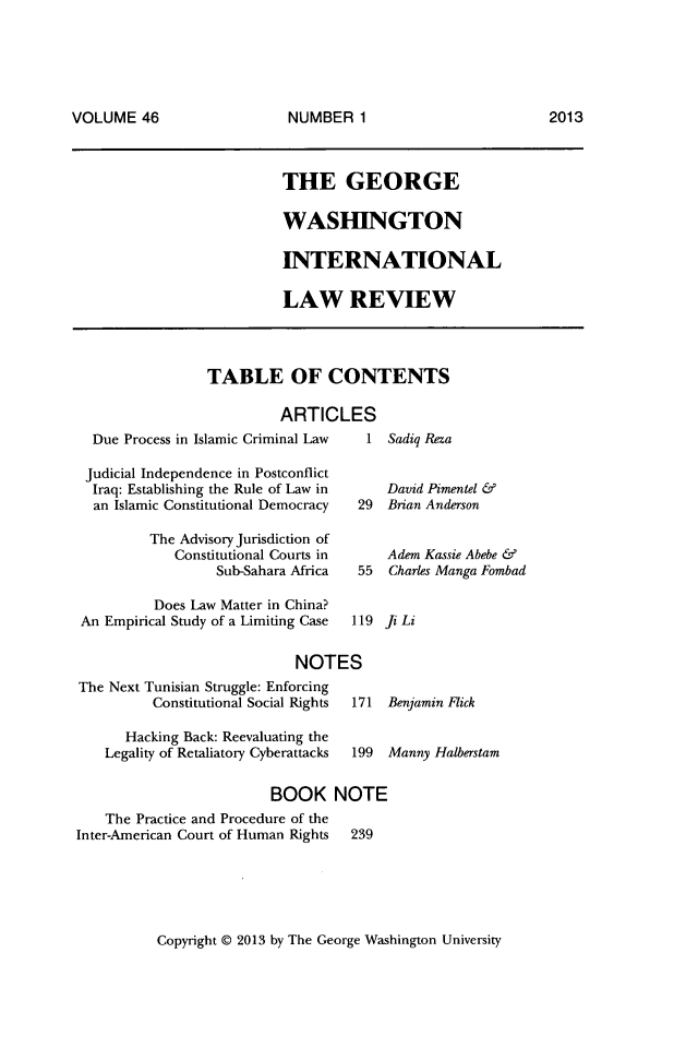 handle is hein.journals/gwilr46 and id is 1 raw text is: VOLUME 46              NUMBER 1                     2013

THE GEORGE
WASHINGTON
INTERNATIONAL
LAW REVIEW

TABLE OF CONTENTS
ARTICLES

Due Process in Islamic Criminal Law
Judicial Independence in Postconflict
Iraq: Establishing the Rule of Law in
an Islamic Constitutional Democracy  2
The Advisory Jurisdiction of
Constitutional Courts in
Sub-Sahara Africa   5
Does Law Matter in China?
An Empirical Study of a Limiting Case  11
NOTES
The Next Tunisian Struggle: Enforcing
Constitutional Social Rights  17

Hacking Back: Reevaluating the
Legality of Retaliatory Cyberattacks

1 Sadiq Reza
David Pimentel &
9  Brian Anderson
Adem Kassie Abebe &
5  Charles Manga Fombad
9 Ji Li

1 Benjamin Flick

199 Manny Halberstam

BOOK NOTE

The Practice and Procedure of the
Inter-American Court of Human Rights

239

Copyright @ 2013 by The George Washington University

VOLUME 46

NUMBER 1

2013


