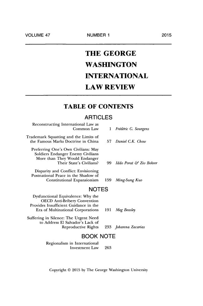handle is hein.journals/gwilr47 and id is 1 raw text is: 





VOLUME 47


THE GEORGE

WASHINGTON

INTERNATIONAL

LAW REVIEW


TABLE OF CONTENTS

         ARTICLES


   Reconstructing International Law as
                    Common Law
Trademark Squatting and the Limits of
  the Famous Marks Doctrine in China  5
  Preferring One's Own Civilians: May
    Soldiers Endanger Enemy Civilians
    More than They Would Endanger
              Their State's Civilians?  9
    Disparity and Conflict: Envisioning
  Postnational Peace in the Shadow of
         Constitutional Expansionism  15

                            NOTES
   Dysfunctional Equivalence: Why the
       OECD Anti-Bribery Convention
  Provides Insufficient Guidance in the
    Era of Multinational Corporations  19


Suffering in Silence: The Urgent Need
     to Address El Salvador's Lack of
               Reproductive Rights


1 Fridofric G. Sourgens

7  Daniel C.K. Chow



9  Iddo Porat & Ziv Bohrer


9  Ming-Sung Kuo


I  Meg Beasley


233 Johanna Zacarias


                BOOK NOTE
Regionalism in International
           Investment Law 263


Copyright © 2015 by The George Washington University


NUMBER 1


2015


