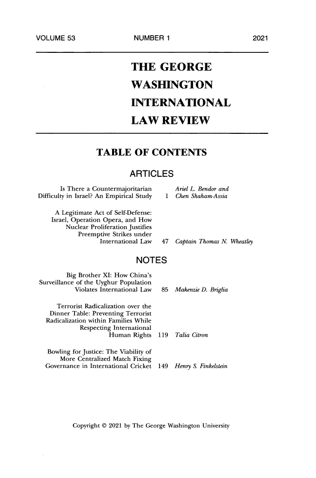 handle is hein.journals/gwilr53 and id is 1 raw text is: VOLUME 53

THE GEORGE
WASHINGTON
INTERNATIONAL
LAW REVIEW

TABLE OF CONTENTS
ARTICLES

Is There a Countermajoritarian
Difficulty in Israel? An Empirical Study

Ariel L. Bendor and
1  Chen Shaham-Assia

A Legitimate Act of Self-Defense:
Israel, Operation Opera, and How
Nuclear Proliferation Justifies
Preemptive Strikes under
International Law  47  Captain Thomas N. Wheatley
NOTES

Big Brother XI: How China's
Surveillance of the Uyghur Population
Violates International Law
Terrorist Radicalization over the
Dinner Table: Preventing Terrorist
Radicalization within Families While
Respecting International
Human Rights
Bowling for Justice: The Viability of
More Centralized Match Fixing
Governance in International Cricket

85 Makenzie D. Briglia
119 Talia Citron
149 Henry S. Finkelstein

Copyright © 2021 by The George Washington University

2021

NUMBER 1


