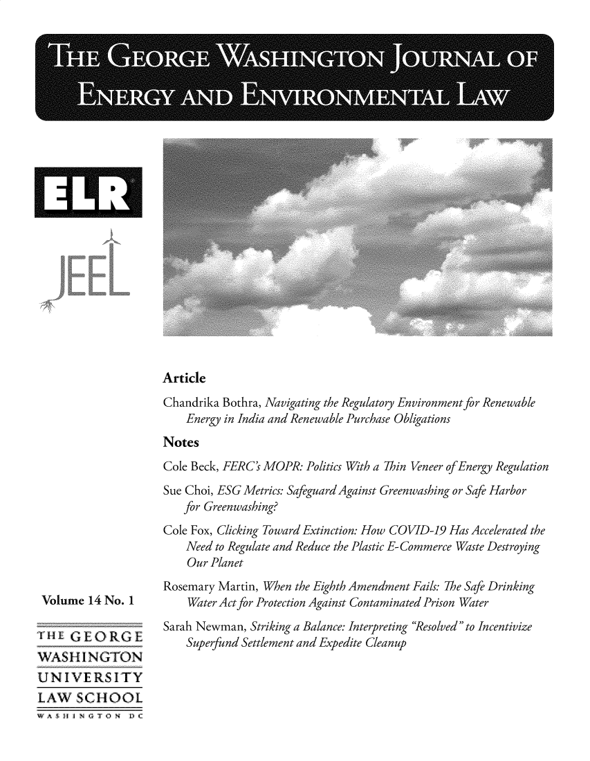 handle is hein.journals/gwjeel14 and id is 1 raw text is: 
























Article


Volume  14 No. 1

  L'   1EORGEi
WASH   INGTON
UNIVE RSITY
LAW   SCHOOL
WA 5 H J  T O N D) C


Chandrika Bothra, Navigating the Regulatory Environment for Renewable
    Energy in India and Renewable Purchase Obligations
Notes
Cole Beck, FERC's MOPR: Politics With a Thin Veneer of Energy Regulation
Sue Choi, ESG Metrics: Safeguard Against Greenwashing or Safe Harbor
   for Greenwashing?
Cole Fox, Clicking Toward Extinction: How COVID-19 Has Accelerated the
    Need to Regulate and Reduce the Plastic E- Commerce Waste Destroying
    Our Planet
Rosemary Martin, When the Eighth Amendment Fails: The Safe Drinking
    Water Act for Protection Against Contaminated Prison Water
Sarah Newman, Striking a Balance: Interpreting Resolved to Incentivize
    Superfund Settlement and Expedite Cleanup


IHI



