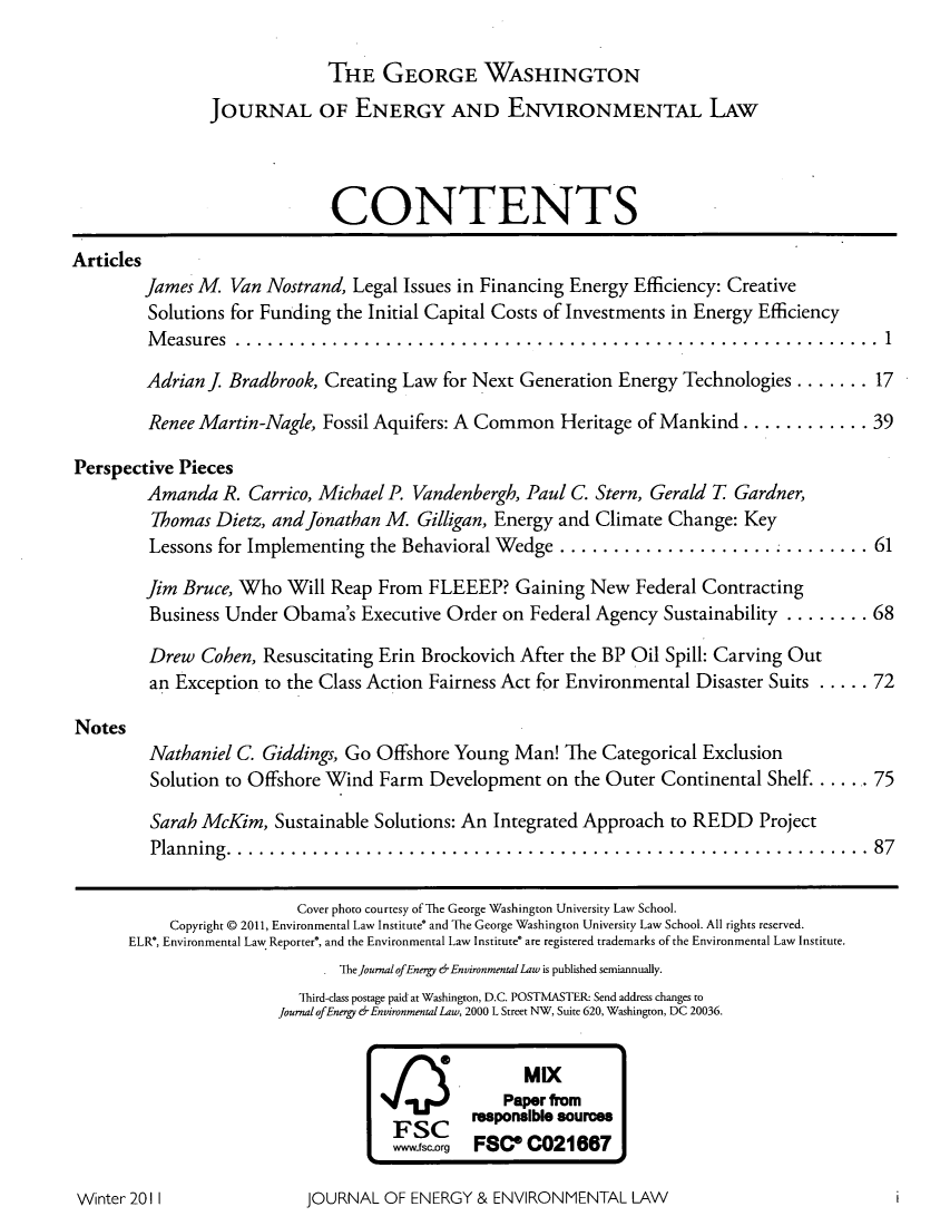 handle is hein.journals/gwjeel2 and id is 1 raw text is: THE GEORGE WASHINGTON
JOURNAL OF ENERGY AND ENVIRONMENTAL LAw
CONTENTS
Articles
James M. Van Nostrand, Legal Issues in Financing Energy Efficiency: Creative
Solutions for Funding the Initial Capital Costs of Investments in Energy Efficiency
Measures .........................................................1
Adrian J. Bradbrook, Creating Law for Next Generation Energy Technologies ....... 17
Renee Martin-Nagle, Fossil Aquifers: A Common Heritage of Mankind ........... 39
Perspective Pieces
Amanda R. Carrico, Michael P. Vandenbergh, Paul C. Stern, Gerald T Gardner,
Thomas Dietz, and Jonathan M. Gilligan, Energy and Climate Change: Key
Lessons for Implementing the Behavioral Wedge ............................ 61
Jim Bruce, Who Will Reap From FLEEEP? Gaining New Federal Contracting
Business Under Obama's Executive Order on Federal Agency Sustainability ........ 68
Drew Cohen, Resuscitating Erin Brockovich After the BP Oil Spill: Carving Out
an Exception to the Class Action Fairness Act for Environmental Disaster Suits ..... 72
Notes
Nathaniel C. Giddings, Go Offshore Young Man! The Categorical Exclusion
Solution to Offshore Wind Farm Development on the Outer Continental Shelf. ....75
Sarah McKim, Sustainable Solutions: An Integrated Approach to REDD Project
Planning........................................................                  87
Cover photo courtesy of The George Washington University Law School.
Copyright @ 2011, Environmental Law Institute and The George Washington University Law School. All rights reserved.
ELR*, Environmental Law Reporter, and the Environmental Law Institute are registered trademarks of the Environmental Law Institute.
. TheJournal ofEnergy &Environmental Law is published semiannually.
Third-class postage paid at Washington, D.C. POSTMASTER- Send address changes to
Journal ofEnergy &Environmental Law, 2000 L Street NW, Suite 620, Washington, DC 20036.

MIX
Paper from
FSC      responsible sources
wwwfsc-org FSC C021667

JOURNAL OF ENERGY & ENVIRONMENTAL LAW

Winter 2011I


