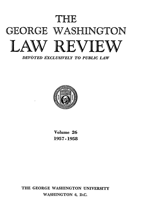handle is hein.journals/gwlr26 and id is 1 raw text is: THE
GEORGE WASHINGTON
LAW REVIEW
DEVOTED EXCLUSIVELY TO PUBLIC LAW
Volume 26
1957-1958
THE GEORGE WASHINGTON UNIVERSITY
WASHINGTON 6, D.C.


